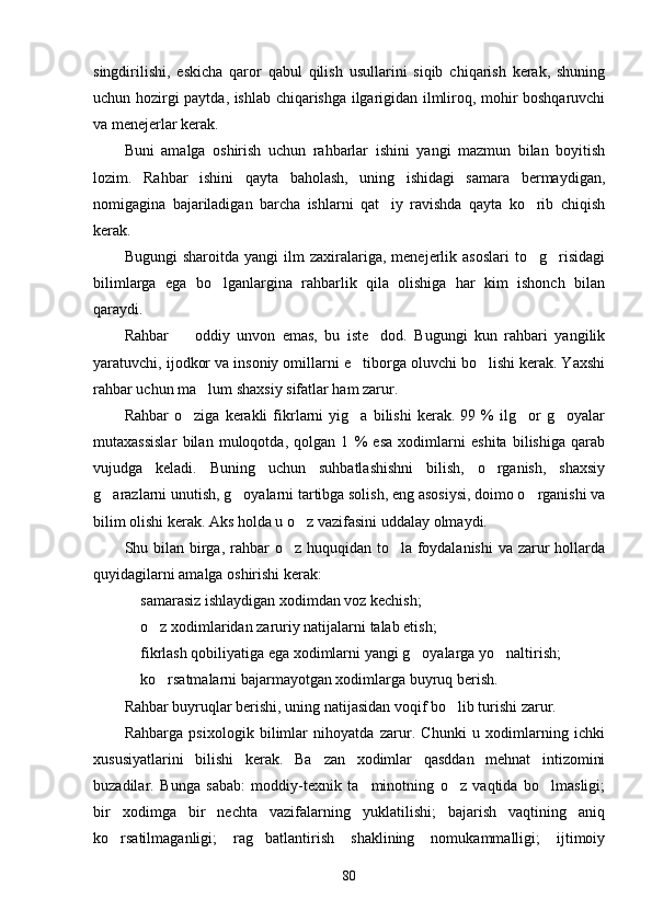 singdirilishi,   eskicha   qaror   qabul   qilish   usullarini   siqib   chiqarish   kerak,   shuning
uchun hozirgi paytda, ishlab chiqarishga ilgarigidan ilmliroq, mohir boshqaruvchi
va menejerlar kerak.
Buni   amalga   oshirish   uchun   rahbarlar   ishini   yangi   mazmun   bilan   boyitish
lozim.   Rahbar   ishini   qayta   baholash,   uning   ishidagi   samara   bermaydigan,
nomigagina   bajariladigan   barcha   ishlarni   qat iy   ravishda   qayta   ko rib   chiqish 
kerak.
Bugungi   sharoitda  yangi   ilm   zaxiralariga,  menejerlik   asoslari   to g risidagi	
 
bilimlarga   ega   bo lganlargina   rahbarlik   qila   olishiga   har   kim   ishonch   bilan	

qaraydi.
Rahbar     oddiy   unvon   emas,   bu   iste dod.   Bugungi   kun   rahbari   yangilik	
 
yaratuvchi, ijodkor va insoniy omillarni e tiborga oluvchi bo lishi kerak. Yaxshi	
 
rahbar uchun ma lum shaxsiy sifatlar ham zarur.	

Rahbar   o ziga   kerakli   fikrlarni   yig a   bilishi   kerak.   99   %   ilg or   g oyalar	
   
mutaxassislar   bilan   muloqotda,   qolgan   1   %   esa   xodimlarni   eshita   bilishiga   qarab
vujudga   keladi.   Buning   uchun   suhbatlashishni   bilish,   o rganish,   shaxsiy	

g arazlarni unutish, g oyalarni tartibga solish, eng asosiysi, doimo o rganishi va	
  
bilim olishi kerak. Aks holda u o z vazifasini uddalay olmaydi.	

Shu bilan birga, rahbar  o z huquqidan to la foydalanishi  va zarur  hollarda	
 
quyidagilarni amalga oshirishi kerak:
 samarasiz ishlaydigan xodimdan voz kechish;	

 o z xodimlaridan zaruriy natijalarni talab etish;
 
 fikrlash qobiliyatiga ega xodimlarni yangi g oyalarga yo naltirish;
  
 ko rsatmalarni bajarmayotgan xodimlarga buyruq berish.
 
Rahbar buyruqlar berishi, uning natijasidan voqif bo lib turishi zarur.	

Rahbarga   psixologik   bilimlar   nihoyatda   zarur.   Chunki   u   xodimlarning   ichki
xususiyatlarini   bilishi   kerak.   Ba zan   xodimlar   qasddan   mehnat   intizomini	

buzadilar.   Bunga   sabab:   moddiy-texnik   ta minotning   o z   vaqtida   bo lmasligi;	
  
bir   xodimga   bir   nechta   vazifalarning   yuklatilishi;   bajarish   vaqtining   aniq
ko rsatilmaganligi;   rag batlantirish   shaklining   nomukammalligi;   ijtimoiy	
 
80 
