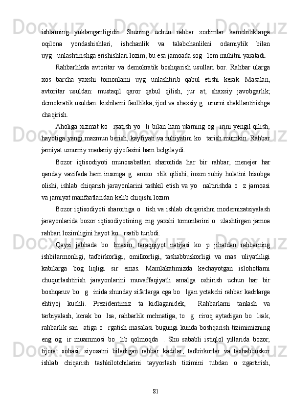 ishlarning   yuklanganligidir.   Shuning   uchun   rahbar   xodimlar   kamchiliklarga
oqilona   yondashishlari,   ishchanlik   va   talabchanlikni   odamiylik   bilan
uyg unlashtirishga erishishlari lozim, bu esa jamoada sog lom muhitni yaratadi. 
Rahbarlikda   avtoritar   va   demokratik   boshqarish   usullari   bor.   Rahbar   ularga
xos   barcha   yaxshi   tomonlarni   uyg unlashtirib   qabul   etishi   kerak.   Masalan,	

avtoritar   usuldan:   mustaqil   qaror   qabul   qilish,   jur at,   shaxsiy   javobgarlik;	

demokratik usuldan: kishilarni faollikka, ijod va shaxsiy g ururni shakllantirishga	

chaqirish.
Aholiga xizmat  ko rsatish  yo li  bilan ham  ularning og irini  yengil  qilish,	
  
hayotiga yangi mazmun berish, kayfiyati va ruhiyatini ko tarish mumkin. Rahbar	

jamiyat umumiy madaniy qiyofasini ham belgilaydi. 
Bozor   iqtisodiyoti   munosabatlari   sharoitida   har   bir   rahbar,   menejer   har
qanday   vazifada   ham   insonga   g amxo rlik   qilishi,   inson   ruhiy   holatini   hisobga	
 
olishi,   ishlab   chiqarish   jarayonlarini   tashkil   etish   va   yo naltirishda   o z   jamoasi	
 
va jamiyat manfaatlaridan kelib chiqishi lozim.
Bozor iqtisodiyoti sharoitiga o tish va ishlab chiqarishni modernizatsiyalash	

jarayonlarida   bozor   iqtisodiyotining   eng   yaxshi   tomonlarini   o zlashtirgan   jamoa	

rahbari lozimligini hayot ko rsatib turibdi.	

Qaysi   jabhada   bo lmasin,   taraqqiyot   natijasi   ko p   jihatdan   rahbarning	
 
ishbilarmonligi,   tadbirkorligi,   omilkorligi,   tashabbuskorligi   va   mas uliyatliligi	

kabilarga   bog liqligi   sir   emas.   Mamlakatimizda   kechayotgan   islohotlarni	

chuqurlashtirish   jarayonlarini   muvaffaqiyatli   amalga   oshirish   uchun   har   bir
boshqaruv bo g inida shunday sifatlarga ega bo lgan yetakchi rahbar kadrlarga
  
ehtiyoj   kuchli.   Prezidentimiz   ta kidlaganidek,   Rahbarlarni   tanlash   va	
 
tarbiyalash,   kerak   bo lsa,   rahbarlik   mehnatiga,   to g riroq   aytadigan   bo lsak,	
   
rahbarlik   san atiga   o rgatish   masalasi   bugungi   kunda   boshqarish   tizimimizning	
 
eng   og ir   muammosi   bo lib   qolmoqda .   Shu   sababli   istiqlol   yillarida   bozor,	
  
tijorat   sohasi,   siyosatni   biladigan   rahbar   kadrlar,   tadbirkorlar   va   tashabbuskor
ishlab   chiqarish   tashkilotchilarini   tayyorlash   ti zimini   tubdan   o zgartirish,	

81 