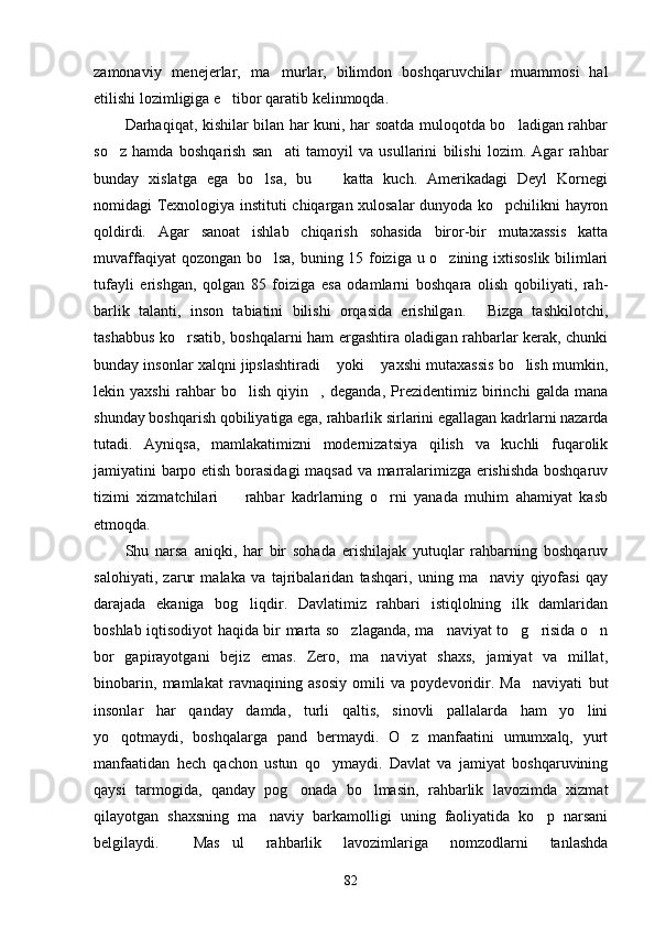 zamonaviy   menejerlar,   ma murlar,   bilimdon   boshqaruvchilar   muammosi   hal
etilishi lozimligiga e tibor qaratib kelinmoqda.	

Darhaqiqat, kishilar bilan har kuni, har soatda muloqotda bo ladigan rahbar	

so z   hamda   boshqarish   san ati   tamoyil   va   usullarini   bilishi   lozim.   Agar   rahbar	
 
bunday   xislatga   ega   bo lsa,   bu     katta   kuch.   Amerikadagi   Deyl   Kornegi	
 
nomidagi Texnologiya instituti chiqargan xulosalar dunyoda ko pchilikni hayron	

qoldirdi.   Agar   sanoat   ishlab   chiqarish   sohasida   biror-bir   mutaxassis   katta
muvaffaqiyat qozongan bo lsa, buning 15 foiziga u o zining ixtisoslik bilimlari	
 
tufayli   erishgan,   qolgan   85   foiziga   esa   odamlarni   boshqara   olish   qobiliyati,   rah-
barlik   talanti,   inson   tabiatini   bilishi   orqasida   erishilgan.   Bizga   tashkilotchi,	

tashabbus ko rsatib, boshqalarni ham ergashtira oladigan rahbarlar kerak, chunki	

bunday insonlar xalqni jipslashtiradi  yoki  yaxshi mutaxassis bo lish mumkin,	
  
lekin   yaxshi   rahbar   bo lish   qiyin ,   deganda,   Prezidentimiz   birinchi   galda   mana	
 
shunday boshqarish qobiliyatiga ega, rahbarlik sirlarini egallagan kadrlarni nazarda
tutadi.   Ayniqsa,   mamlakatimizni   modernizatsiya   qilish   va   kuchli   fuqarolik
jamiyatini barpo etish borasidagi  maqsad va marralarimizga erishishda boshqaruv
tizimi   xizmatchilari     rahbar   kadrlarning   o rni   yanada   muhim   ahamiyat   kasb
 
etmoqda.
Shu   narsa   aniqki,   har   bir   sohada   erishilajak   yutuqlar   rahbarning   boshqaruv
salohiyati,   zarur   malaka   va   tajribalaridan   tashqari,   uning   ma naviy   qiyofasi   qay	

darajada   ekaniga   bog liqdir.   Davlatimiz   rahbari   istiqlolning   ilk   damlaridan	

boshlab iqtisodiyot haqida bir marta so zlaganda, ma naviyat to g risida o n	
    
bor   gapirayotgani   bejiz   emas.   Zero,   ma naviyat   shaxs,   jamiyat   va   millat,	

binobarin,   mamlakat   ravnaqining   asosiy   omili   va   poydevoridir.   Ma naviyati   but	

insonlar   har   qanday   damda,   turli   qaltis,   sinovli   pallalarda   ham   yo lini	

yo qotmaydi,   boshqalarga   pand   bermaydi.   O z   manfaatini   umumxalq,   yurt	
 
manfaatidan   hech   qachon   ustun   qo ymaydi.   Davlat   va   jamiyat   boshqaruvining	

qaysi   tarmogida,   qanday   pog onada   bo lmasin,   rahbarlik   lavozimda   xizmat	
 
qilayotgan   shaxsning   ma naviy   barkamolligi   uning   faoliyatida   ko p   narsani	
 
belgilaydi.   Mas ul   rahbarlik   lavozimlariga   nomzodlarni   tanlashda	
 
82 