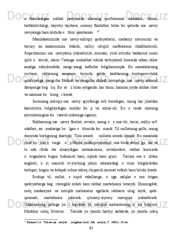 o tkaziladigan   suhbat   jarayonida   ularning   professional   malakasi,   bilimi,
tashkilotchiligi,   hayotiy   tajribasi,   insoniy   fazilatlari   bilan   bir   qatorda   ma naviy	

saviyasiga ham alohida e tibor qarataman .	
  35
Mamlakatimizda   ma naviy-axloqiy   qadriyatlarni,   madaniy   merosimiz   va

tarixiy   an analarimizni   tiklash,   milliy   istiqlol   mafkurasini   shakllantirish,	

fuqarolarimiz   ma naviyatini   yuksaltirish,   xususan,   yosh   avlodni   barkamol   inson	

qilib o stirish,  ularni   Vatanga  muhabbat   ruhida  tarbiyalash   borasida  ulkan  ishlar	

amalga   oshirilmokda,   yangi-yangi   tadbirlar   belgilanmoqda.   Bu   masalalarning
yechimi,   ishlarning   samarasi,   birinchi   galda,   kadrlarning   boshqaruvchilik
qobiliyatiga, yangicha fikrlash va yangicha ishlash layoqatiga, ma naviy takomil	

darajasiga bog liq. Bir so z bilan aytganda, har doim, hamma joyda rahbar ibrat	
 
va namuna bo lmog i kerak.
 
Insonning   axloqiy-ma naviy   qiyofasiga   zeb   beradigan,   uning   har   jihatdan	

kamolotini   belgilaydigan   omillar   ko p   va   xilma-xil.   Bu   o rinda   ularning	
 
ayrimlarinigina ko rsatish imkoniga egamiz.	

Rahbarning ma naviy fazilati, avvalo, uning o z ona tili, tarixi, milliy urf-	
 
odatlari, an analariga bo lgan e tiborida ko rinadi. Til millatning qalbi, uning	
   
dunyoda borligining shartidir. Tilni asrash   millatni asrash demak. Bu masalada	

ibrat bo lish o rniga  o z fikrini mutlaqo mustaqil, ona tilida ravon, go zal va	
    
lo nda   ifoda   eta   olmaydigan   mutaxassisni,   avvalambor,   rahbar   kursisida	

o tirganlarni   bugun   tushunish   ham,   oqlash   ham   qiyin .   Tarixni   esa   o zlikni
  
anglash,   o zi   mansub   el-yurtning   jahon   sahnasidagi   o rinni   belgilashdan	
 
tashqari, bugun va kelajak uchun saboq chiqarish zarurati tufayli ham bilishi kerak.
Boshqa   til,   millat,   e tiqod   vakillariga,   o zga   xalqlar   e zoz   tutgan	
  
qadriyatlarga  bag rikenglik  xislati  ham  rahbar   martabasini  bezaydi.   Shuningdek,	

nutq   madaniyati   va   notiqlik   mahoratini   egallash   rahbarni   ulug laydi,   qadr-	

qimmati,   martabasini   oshiradi,   ijtimoiy-siyosiy   mavqeini   yuksaltiradi.
Odamlarning   qalbiga   yo l   topishda   til,   notiqlik   mahoratining   o rni   beqiyos.	
 
Mashhur   notiq   Sitseron:   Tarixda   yo   yaxshi   harbiy   sarkarda,   yo   yaxshi   notiq

35
 Karimov I.A.  Yuksak ma naviyat   yengilmas kuch , Ma naviyat, T.: 2008-y. 18-bet.	
 	  
83 