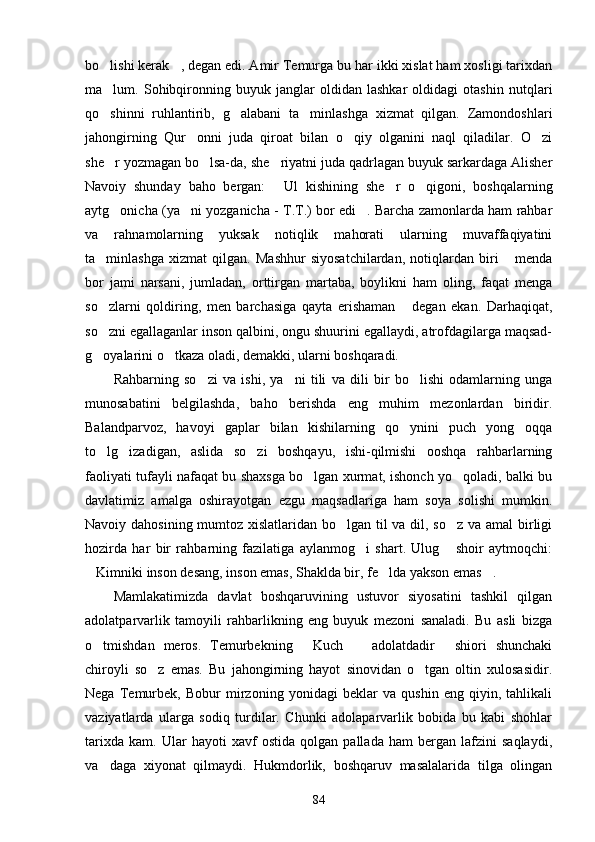 bo lishi kerak , degan edi. Amir Temurga bu har ikki xislat ham xosligi tarixdan 
ma lum.   Sohibqironning   buyuk   janglar   oldidan   lashkar   oldidagi   otashin   nutqlari

qo shinni   ruhlantirib,   g alabani   ta minlashga   xizmat   qilgan.   Zamondoshlari
  
jahongirning   Qur onni   juda   qiroat   bilan   o qiy   olganini   naql   qiladilar.   O zi	
  
she r yozmagan bo lsa-da, she riyatni juda qadrlagan buyuk sarkardaga Alisher	
  
Navoiy   shunday   baho   bergan:   Ul   kishining   she r   o qigoni,   boshqalarning	
  
aytg onicha (ya ni yozganicha - T.T.) bor edi . Barcha zamonlarda ham rahbar	
  
va   rahnamolarning   yuksak   notiqlik   mahorati   ularning   muvaffaqiyatini
ta minlashga   xizmat   qilgan.   Mashhur   siyosatchilardan,   notiqlardan   biri   menda	
 
bor   jami   narsani,   jumladan,   orttirgan   martaba,   boylikni   ham   oling,   faqat   menga
so zlarni   qoldiring,   men   barchasiga   qayta   erishaman   degan   ekan.   Darhaqiqat,
 
so zni egallaganlar inson qalbini, ongu shuurini egallaydi, atrofdagilarga maqsad-

g oyalarini o tkaza oladi, demakki, ularni boshqaradi.
 
Rahbarning   so zi   va   ishi,   ya ni   tili   va   dili   bir   bo lishi   odamlarning   unga	
  
munosabatini   belgilashda,   baho   berishda   eng   muhim   mezonlardan   biridir.
Balandparvoz,   havoyi   gaplar   bilan   kishilarning   qo ynini   puch   yong oqqa	
 
to lg izadigan,   aslida   so zi   boshqayu,   ishi-qilmishi   ooshqa   rahbarlarning	
  
faoliyati tufayli nafaqat bu shaxsga bo lgan xurmat, ishonch yo qoladi, balki bu	
 
davlatimiz   amalga   oshirayotgan   ezgu   maqsadlariga   ham   soya   solishi   mumkin.
Navoiy dahosining mumtoz xislatlaridan bo lgan til  va dil, so z  va amal  birligi	
 
hozirda   har   bir   rahbarning   fazilatiga   aylanmog i   shart.   Ulug   shoir   aytmoqchi:	
 
Kimniki inson desang, inson emas, Shaklda bir, fe lda yakson emas .	
  
Mamlakatimizda   davlat   boshqaruvining   ustuvor   siyosatini   tashkil   qilgan
adolatparvarlik   tamoyili   rahbarlikning   eng   buyuk   mezoni   sanaladi.   Bu   asli   bizga
o tmishdan   meros.   Temurbekning   Kuch     adolatdadir   shiori   shunchaki
   
chiroyli   so z   emas.   Bu   jahongirning   hayot   sinovidan   o tgan   oltin   xulosasidir.	
 
Nega   Temurbek,   Bobur   mirzoning   yonidagi   beklar   va   qushin   eng   qiyin,   tahlikali
vaziyatlarda   ularga   sodiq   turdilar.   Chunki   adolaparvarlik   bobida   bu   kabi   shohlar
tarixda   kam.   Ular   hayoti   xavf   ostida   qolgan   pallada   ham   bergan   lafzini   saqlaydi,
va daga   xiyonat   qilmaydi.   Hukmdorlik,   boshqaruv   masalalarida   tilga   olingan	

84 
