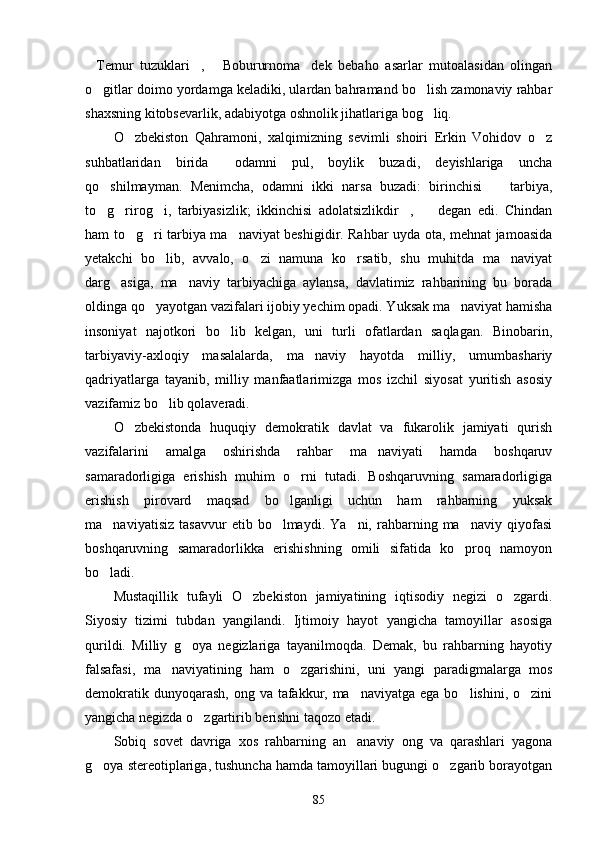 Temur   tuzuklari ,   Bobururnoma dek   bebaho   asarlar   mutoalasidan   olingan   
o gitlar doimo yordamga keladiki, ulardan bahramand bo lish zamonaviy rahbar
 
shaxsning kitobsevarlik, adabiyotga oshnolik jihatlariga bog liq.	

O zbekiston   Qahramoni,   xalqimizning   sevimli   shoiri   Erkin   Vohidov   o z	
 
suhbatlaridan   birida   odamni   pul,   boylik   buzadi,   deyishlariga   uncha	

qo shilmayman.   Menimcha,   odamni   ikki   narsa   buzadi:   birinchisi     tarbiya,	
 
to g rirog i,   tarbiyasizlik;   ikkinchisi   adolatsizlikdir ,     degan   edi.   Chindan
    
ham to g ri tarbiya ma naviyat beshigidir. Rahbar uyda ota, mehnat jamoasida	
  
yetakchi   bo lib,   avvalo,   o zi   namuna   ko rsatib,   shu   muhitda   ma naviyat	
   
darg asiga,   ma naviy   tarbiyachiga   aylansa,   davlatimiz   rahbarining   bu   borada	
 
oldinga qo yayotgan vazifalari ijobiy yechim opadi. Yuksak ma naviyat hamisha	
 
insoniyat   najotkori   bo lib   kelgan,   uni   turli   ofatlardan   saqlagan.   Binobarin,	

tarbiyaviy-axloqiy   masalalarda,   ma naviy   hayotda   milliy,   umumbashariy	

qadriyatlarga   tayanib,   milliy   manfaatlarimizga   mos   izchil   siyosat   yuritish   asosiy
vazifamiz bo lib qolaveradi.	

O zbekistonda   huquqiy   demokratik   davlat   va   fukarolik   jamiyati   qurish	

vazifalarini   amalga   oshirishda   rahbar   ma naviyati   hamda   boshqaruv	

samaradorligiga   erishish   muhim   o rni   tutadi.   Boshqaruvning   samaradorligiga	

erishish   pirovard   maqsad   bo lganligi   uchun   ham   rahbarning   yuksak	

ma naviyatisiz   tasavvur   etib  bo lmaydi.   Ya ni,  rahbarning  ma naviy   qiyofasi	
   
boshqaruvning   samaradorlikka   erishishning   omili   sifatida   ko proq   namoyon	

bo ladi.	

Mustaqillik   tufayli   O zbekiston   jamiyatining   iqtisodiy   negizi   o zgardi.	
 
Siyosiy   tizimi   tubdan   yangilandi.   Ijtimoiy   hayot   yangicha   tamoyillar   asosiga
qurildi.   Milliy   g oya   negizlariga   tayanilmoqda.   Demak,   bu   rahbarning   hayotiy	

falsafasi,   ma naviyatining   ham   o zgarishini,   uni   yangi   paradigmalarga   mos	
 
demokratik dunyoqarash,  ong va tafakkur, ma naviyatga  ega bo lishini, o zini	
  
yangicha negizda o zgartirib berishni taqozo etadi.	

Sobiq   sovet   davriga   xos   rahbarning   an anaviy   ong   va   qarashlari   yagona	

g oya stereotiplariga, tushuncha hamda tamoyillari bugungi o zgarib borayotgan	
 
85 