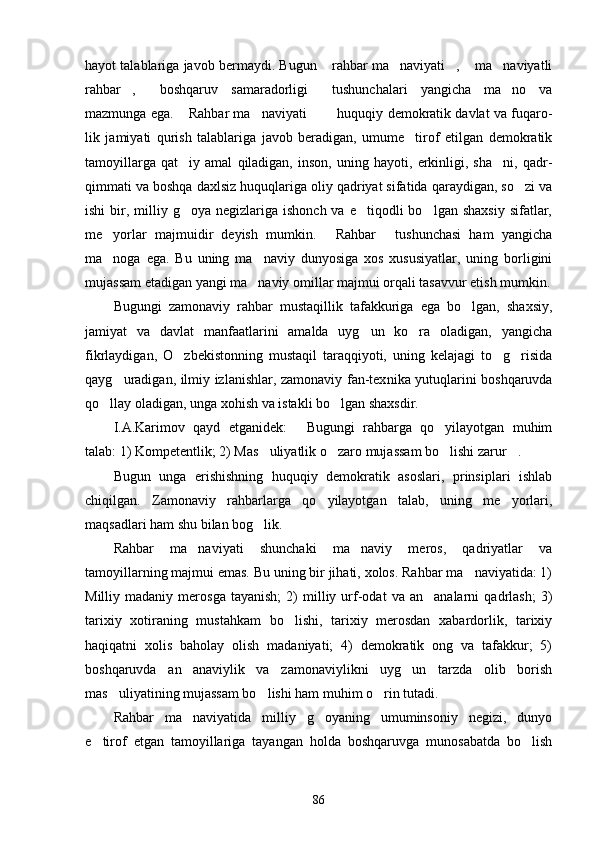 hayot talablariga javob bermaydi. Bugun  rahbar ma naviyati ,  ma naviyatli    
rahbar ,   boshqaruv   samaradorligi   tushunchalari   yangicha   ma no   va	
   
mazmunga ega.  Rahbar ma naviyati    huquqiy demokratik davlat va fuqaro	
    -
lik   jamiyati   qurish   talablariga   javob   beradigan,   umume tirof   etilgan   demokratik	

tamoyillarga   qat iy   amal   qiladigan,   inson,   uning   hayoti,   erkinligi,   sha ni,   qadr-	
 
qimmati va boshqa daxlsiz huquqlariga oliy qadriyat sifatida qaraydigan, so zi va	

ishi   bir,  milliy  g oya negizlariga  ishonch  va  e tiqodli   bo lgan  shaxsiy  sifatlar,	
  
me yorlar   majmuidir   deyish   mumkin.   Rahbar   tushunchasi   ham   yangicha	
  
ma noga   ega.   Bu   uning   ma naviy   dunyosiga   xos   xususiyatlar,   uning   borligini
 
mujassam etadigan yangi ma naviy omillar majmui orqali tasavvur etish mumkin.	

Bugungi   zamonaviy   rahbar   mustaqillik   tafakkuriga   ega   bo lgan,   shaxsiy,	

jamiyat   va   davlat   manfaatlarini   amalda   uyg un   ko ra   oladigan,   yangicha	
 
fikrlaydigan,   O zbekistonning   mustaqil   taraqqiyoti,   uning   kelajagi   to g risida	
  
qayg uradigan, ilmiy izlanishlar, zamonaviy fan-tex	
 nika yutuqlarini boshqaruvda
qo llay oladigan, unga xohish va istakli bo lgan shaxsdir.	
 
I.A.Karimov   qayd   etganidek:   Bugungi   rahbarga   qo yilayotgan   muhim	
 
talab: 1) Kompetentlik; 2) Mas uliyatlik o zaro mujassam bo lishi zarur .	
   
Bugun   unga   erishishning   huquqiy   demokratik   asoslari,   prinsiplari   ishlab
chiqilgan.   Zamonaviy   rahbarlarga   qo yilayotgan   talab,   uning   me yorlari,	
 
maqsadlari ham shu bilan bog lik.	

Rahbar   ma naviyati   shunchaki   ma naviy   meros,   qadriyatlar   va	
 
tamoyillarning majmui emas. Bu uning bir jihati, xolos. Rahbar ma naviyatida: 1)	

Milliy  madaniy   merosga   tayanish;   2)   milliy  urf-odat   va  an analarni   qadrlash;   3)	

tarixiy   xotiraning   mustahkam   bo lishi,   tarixiy   merosdan   xabardorlik,   tarixiy	

haqiqatni   xolis   baholay   olish   madaniyati;   4)   demokratik   ong   va   tafakkur;   5)
boshqaruvda   an anaviylik   va   zamonaviylikni   uyg un   tarzda   olib   borish	
 
mas uliyatining mujassam bo lishi ham muhim o rin tutadi.	
  
Rahbar   ma naviyatida   milliy   g oyaning   umuminsoniy   negizi,   dunyo	
 
e tirof   etgan   tamoyillariga   tayangan   holda   boshqaruvga   munosabatda   bo lish	
 
86 