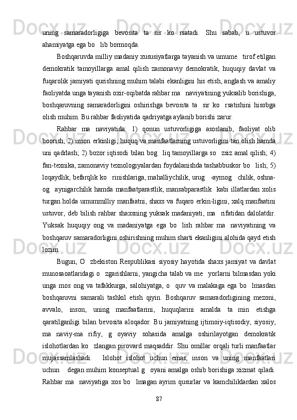 uning   samaradorligiga   bevosita   ta sir   ko rsatadi.   Shu   sabab,   u   ustuvor 
ahamiyatga ega bo lib bormoqda.	

Boshqaruvda milliy madaniy xususiyatlarga tayanish va umume tirof etilgan	

demokratik   tamoyillarga   amal   qilish   zamonaviy   demokratik,   huquqiy   davlat   va
fuqarolik jamiyati qurishning muhim talabi ekanligini his etish, anglash va amaliy
faoliyatda unga tayanish oxir-oqibatda rahbar ma naviyatining yuksalib borishiga,	

boshqaruvning   samaradorligini   oshirishga   bevosita   ta sir   ko rsatishini   hisobga	
 
olish muhim. Bu rahbar faoliyatida qadriyatga aylanib borishi zarur.
Rahbar   ma naviyatida:   1)   qonun   ustuvorligiga   asoslanib,   faoliyat   olib	

boorish; 2) inson erkinligi, huquq va manfaatlarning ustuvorligini tan olish hamda
uni qadrlash; 2) bozor iqtisodi bilan bog liq tamoyillarga so zsiz amal qilish; 4)	
 
fan-texnika, zamonaviy texnologiyalardan foydalanishda tashabbuskor bo lish; 5)	

loqaydlik, befarqlik ko rinishlariga, mahalliychilik, urug -aymog chilik, oshna-	
  
og aynigarchilik  hamda   manfaatparastlik,   mansabparastlik     kabi   illatlardan   xolis	

turgan holda umummilliy manfaatni, shaxs va fuqaro erkin-ligini, xalq manfaatini
ustuvor,   deb   bilish   rahbar   shaxsning   yuksak   madaniyati,   ma rifatidan   dalolatdir.	

Yuksak   huquqiy   ong   va   madaniyatga   ega   bo lish   rahbar   ma naviyatining   va	
 
boshqaruv samaradorligini oshirishning muhim sharti ekanligini alohida qayd etish
lozim.
Bugun,   O zbekiston   Respublikasi   siyosiy   hayotida   shaxs   jamiyat   va   davlat	

munosaoatlaridagi o zgarishlarni, yangicha talab va me yorlarni bilmasdan yoki	
 
unga   mos   ong   va   tafakkurga,   salohiyatga,   o quv   va   malakaga   ega   bo lmasdan	
 
boshqaruvni   samarali   tashkil   etish   qiyin.   Boshqaruv   samaradorligining   mezoni,
avvalo,   inson,   uning   manfaatlarini,   huquqlarini   amalda   ta min   etishga	

qaratilganligi   bilan   bevosita   aloqador.   Bu   jamiyatning   ijtimoiy-iqtisodiy,   siyosiy,
ma naviy-ma rifiy,   g oyaviy   sohasida   amalga   oshirilayotgan   demokratik	
  
islohotlardan ko zlangan pirovard maqsaddir. Shu omillar  orqali turli manfaatlar	

mujassamlashadi.   Islohot   islohot   uchun   emas,   inson   va   uning   manfaatlari	

uchun  degan muhim konseptual g oyani amalga oshib borishiga xizmat qiladi.	
 
Rahbar   ma naviyatiga   xos   bo lmagan   ayrim   qusurlar   va   kamchiliklardan   xalos	
 
87 
