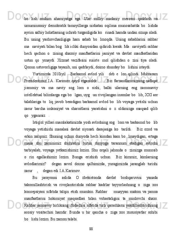 bo lish   muhim   ahamiyatga   ega.   Ular   milliy   madaniy   merosni   qadrlash   va
umuminsoniy   demokratik   tamoyillarga   nisbatan   oqilona   munosabatda   bo lishda	

ayrim salbiy holatlarning uchrab turganligida ko rinadi hamda undan ozuqa oladi.	

Bu   uning   yashovchanligiga   ham   sabab   bo lmoqda.   Uning   sabablarini   rahbar	

ma naviyati bilan bog lik ichki dunyosidan qidirish kerak. Ma naviyatli rahbar	
  
hech   qachon   o zining   shaxsiy   manfaatlarini   jamiyat   va   davlat   manfaatlaridan	

ustun   qo ymaydi.   Xizmat   vazifasini   suiiste mol   qilishdan   o zini   tiya   oladi.	
  
Qonun ustuvorligiga tayanib, uni qadrlaydi, doimo shunday bo lishini istaydi.	

Yurtimizda   2010iyil   Barkamol   avlod   yili   deb   e lon   qilindi.   Muhtaram	
  
Prezidentimiz   I.A.   Karimov   qayd   etganidek:   ...   Biz   farzandlarimizning   nafaqat	

jismoniy   va   ma na	
 viy   sog lom   o sishi,   balki   ularning   eng   zamonaviy	 
intellektual bilimlarga ega bo lgan, uyg un rivojlangan insonlar bo lib, XXI asr
  
talablariga   to liq   javob   beradigan   barkamol   avlod   bo lib   voyaga   yetishi   uchun	
 
zarur   barcha   imkoniyat   va   sharoitlarni   yaratishni   o z   oldimizga   maqsad   qilib	

qo yganmiz .	
 
Istiqlol yillari mamlakatimizda yosh avlodning sog lom va barkamol bo lib	
 
voyaga   yetishishi   masalasi   davlat   siyosati   darajasiga   ko tarildi.   Biz   ozod   va	
 
erkin   xalqmiz.   Shuning   uchun   dunyoda   hech   kimdan   kam   bo lmaydigan,   ertaga	

mana   shu   zaminimiz   shuhratini   butun   dunyoga   tarannum   etadigan   avlodni
tarbiyalab,   voyaga   yetkazishimiz   lozim.   Shu   orqali   jahonda   o zimizga   munosib

o rin   egallashimiz   lozim.   Bunga   erishish   uchun   Biz   kimmiz,   kimlarning	
 
avlodlarimiz?   degan   savol   doimo   qalbimizda,   yuragimizda   jaranglab   turishi	

zarur  ,   degan edi I.A.Karimov.	
 
Bu   jarayonni   aslida   O zbekistonda   davlat   boshqaruvini   yanada	

takomillashtirish   va   rivojlantirishda   rahbar   kadrlar   tayyorlashning   o ziga   xos	

konsepsiyasi   sifatida   talqin   etish   mumkin.   Rahbar     muayyan   makon   va   jamoa	

manfaatlarini   hokimiyat   maqsadlari   bilan   vobastaligini   ta minlovchi   shaxs.	

Rahbar jamoaviy birlikning ifodachisi sifatida turli qarashlarni yakdillashtirishning
asosiy   vositachisi   hamdir.   Bunda   u   bir   qancha   o ziga   xos   xususiyatlar   sohibi	

bo lishi lozim. Bu zamon talabi.	

88 