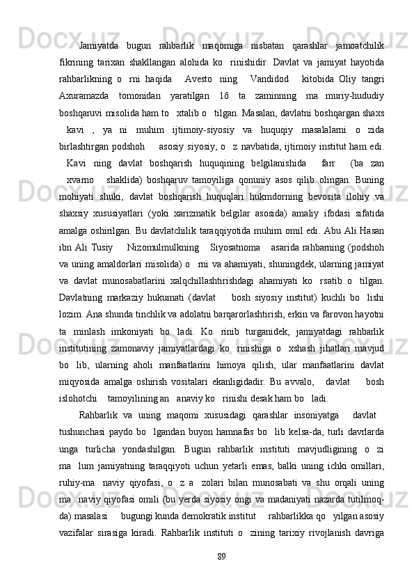 Jamiyatda   bugun   rahbarlik   maqomiga   nisbatan   qarashlar   jamoatchilik
fikrining   tarixan   shakllangan   alohida   ko rinishidir.   Davlat   va   jamiyat   hayotida
rahbarlikning   o rni   haqida   Avesto ning   Vandidod   kitobida   Oliy   tangri	
    
Axuramazda   tomonidan   yaratilgan   16   ta   zaminning   ma muriy-hududiy	

boshqaruvi misolida ham to xtalib o tilgan. Masalan, davlatni boshqargan shaxs	
 
kavi ,   ya ni   muhim   ijtimoiy-siyosiy   va   huquqiy   masalalarni   o zida	
   
birlashtirgan  podshoh   asosiy  siyosiy,  o z  navbatida,  ijtimoiy  institut  ham  edi.	
 
Kavi ning   davlat   boshqarish   huquqining   belgilanishida   farr   (ba zan	
    
xvarno   shaklida)   boshqaruv   tamoyiliga   qonuniy   asos   qilib   olingan.   Buning
 
mohiyati   shuki,   davlat   boshqarish   huquqlari   hukmdorning   bevosita   ilohiy   va
shaxsiy   xususiyatlari   (yoki   xarizmatik   belgilar   asosida)   amaliy   ifodasi   sifatida
amalga oshirilgan. Bu davlatchilik taraqqiyotida muhim omil edi. Abu Ali  Hasan
ibn Ali  Tusiy   Nizomulmulkning  Siyosatnoma  asarida rahbarning (podshoh	
  
va uning amaldorlari misolida) o rni va ahamiyati, shuningdek, ularning jamiyat	

va   davlat   munosabatlarini   xalqchillashtirishdagi   ahamiyati   ko rsatib   o tilgan.	
 
Davlatning   markaziy   hukumati   (davlat     bosh   siyosiy   institut)   kuchli   bo lishi	
 
lozim. Ana shunda tinchlik va adolatni barqarorlashtirish, erkin va farovon hayotni
ta minlash   imkoniyati   bo ladi.   Ko rinib   turganidek,   jamiyatdagi   rahbarlik	
  
institutining   zamonaviy   jamiyatlardagi   ko rinishiga   o xshash   jihatlari   mavjud	
 
bo lib,   ularning   aholi   manfaatlarini   himoya   qilish,   ular   manfaatlarini   davlat	

miqyosida   amalga   oshirish   vositalari   ekanligidadir.   Bu   avvalo,   davlat     bosh	
 
islohotchi  tamoyilining an anaviy ko rinishi desak ham bo ladi.	
   
Rahbarlik   va   uning   maqomi   xususidagi   qarashlar   insoniyatga   davlat	
 
tushunchasi   paydo   bo lgandan   buyon   hamnafas   bo lib   kelsa-da,   turli   davrlarda	
 
unga   turlicha   yondashilgan.   Bugun   rahbarlik   instituti   mavjudligining   o zi	

ma lum   jamiyatning   taraqqiyoti   uchun   yetarli   emas,   balki   uning   ichki   omillari,	

ruhiy-ma naviy   qiyofasi,   o z   a zolari   bilan   munosabati   va   shu   orqali   uning	
  
ma naviy qiyofasi  omili (bu yerda siyosiy  ongi va madaniyati  nazarda tutilmoq-	

da) masalasi   bugungi kunda demokratik institut   rahbarlikka qo yilgan asosiy	
  
vazifalar   sirasiga   kiradi.   Rahbarlik   instituti   o zining   tarixiy   rivojlanish   davriga	

89 