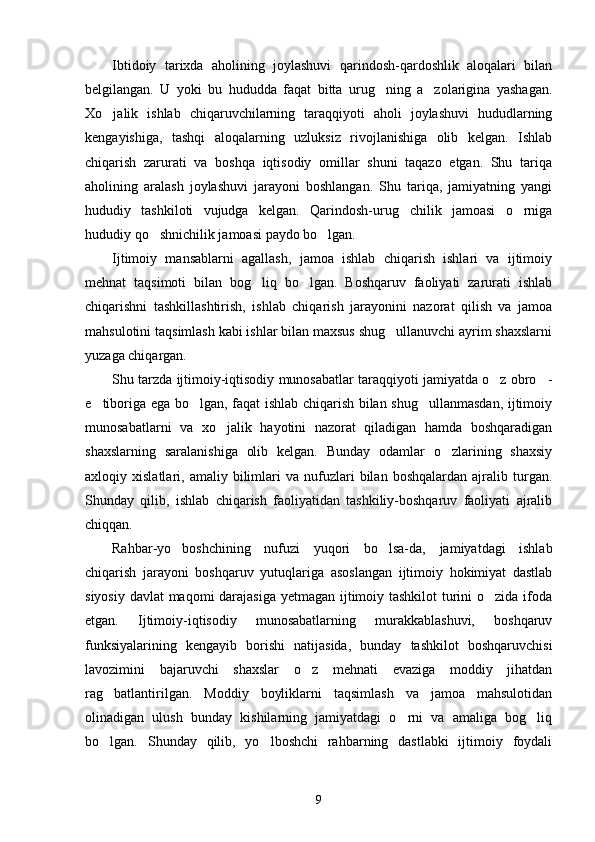 Ibtidoiy   tarixda   aholining   joylashuvi   qarindosh-qardoshlik   aloqalari   bilan
belgilangan.   U   yoki   bu   hududda   faqat   bitta   urug ning   a zolarigina   yashagan. 
Xo jalik   ishlab   chiqaruvchilarning   taraqqiyoti   aholi   joylashuvi   hududlarning	

kengayishiga,   tashqi   aloqalarning   uzluksiz   rivojlanishiga   olib   kelgan.   Ishlab
chiqarish   zarurati   va   boshqa   iqtisodiy   omillar   shuni   taqazo   etgan.   Shu   tariqa
aholining   aralash   joylashuvi   jarayoni   boshlangan.   Shu   tariqa,   jamiyatning   yangi
hududiy   tashkiloti   vujudga   kelgan.   Qarindosh-urug chilik   jamoasi   o rniga	
 
hududiy qo shnichilik jamoasi paydo bo lgan.	
 
Ijtimoiy   mansablarni   agallash,   jamoa   ishlab   chiqarish   ishlari   va   ijtimoiy
mehnat   taqsimoti   bilan   bog liq   bo lgan.   Boshqaruv   faoliyati   zarurati   ishlab	
 
chiqarishni   tashkillashtirish,   ishlab   chiqarish   jarayonini   nazorat   qilish   va   jamoa
mahsulotini taqsimlash kabi ishlar bilan maxsus shug ullanuvchi ayrim shaxslarni	

yuzaga chiqargan.
Shu tarzda ijtimoiy-iqtisodiy munosabatlar taraqqiyoti jamiyatda o z obro -	
 
e tiboriga ega bo lgan, faqat ishlab chiqarish bilan shug ullanmasdan, ijtimoiy	
  
munosabatlarni   va   xo jalik   hayotini   nazorat   qiladigan   hamda   boshqaradigan	

shaxslarning   saralanishiga   olib   kelgan.   Bunday   odamlar   o zlarining   shaxsiy	

axloqiy  xislatlari,   amaliy  bilimlari   va   nufuzlari   bilan   boshqalardan   ajralib  turgan.
Shunday   qilib,   ishlab   chiqarish   faoliyatidan   tashkiliy-boshqaruv   faoliyati   ajralib
chiqqan.
Rahbar-yo boshchining   nufuzi   yuqori   bo lsa-da,   jamiyatdagi   ishlab	
 
chiqarish   jarayoni   boshqaruv   yutuqlariga   asoslangan   ijtimoiy   hokimiyat   dastlab
siyosiy davlat maqomi darajasiga  yetmagan ijtimoiy tashkilot  turini o zida ifoda	

etgan.   Ijtimoiy-iqtisodiy   munosabatlarning   murakkablashuvi,   boshqaruv
funksiyalarining   kengayib   borishi   natijasida,   bunday   tashkilot   boshqaruvchisi
lavozimini   bajaruvchi   shaxslar   o z   mehnati   evaziga   moddiy   jihatdan	

rag batlantirilgan.   Moddiy   boyliklarni   taqsimlash   va   jamoa   mahsulotidan	

olinadigan   ulush   bunday   kishilarning   jamiyatdagi   o rni   va   amaliga   bog liq	
 
bo lgan.   Shunday   qilib,   yo lboshchi   rahbarning   dastlabki   ijtimoiy   foydali	
 
9 