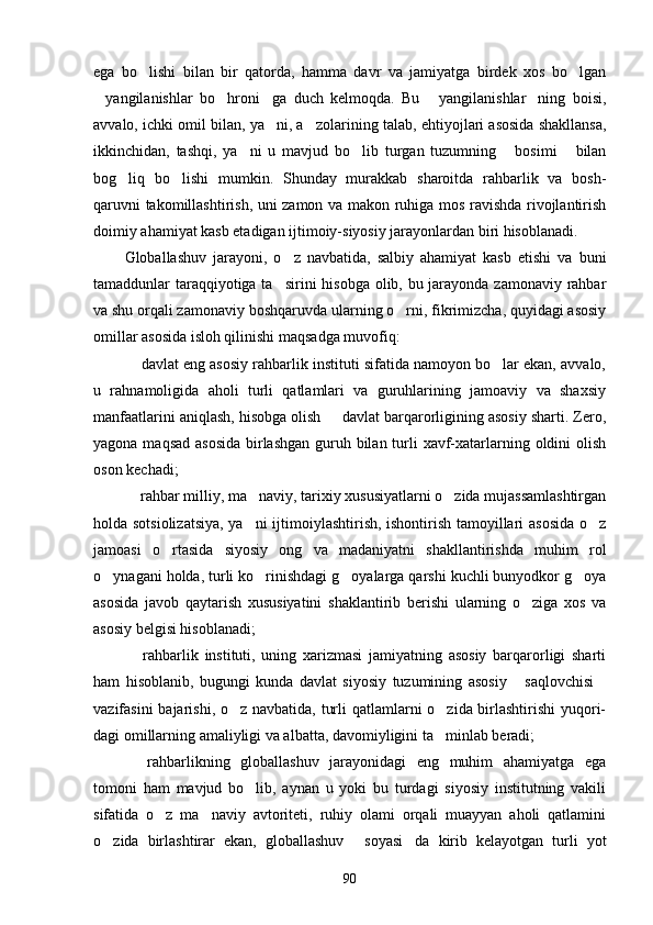 ega   bo lishi   bi lan   bir   qatorda,   hamma   davr   va   jamiyatga   birdek   xos   bo lgan	
yangilanishlar   bo hroni ga   duch   kelmoqda.   Bu   yangilanishlar ning   boisi,	
    
avvalo, ichki omil bilan, ya ni, a zolarining ta	
  lab, ehtiyojlari asosida shakllansa,
ikkinchidan,   tashqi,   ya ni   u   mavjud   bo lib   turgan   tuzumning   bosimi   bilan	
   
bog liq   bo lishi   mumkin.   Shunday   murakkab   sharoitda   rahbarlik   va   bosh-	
 
qaruvni takomillashtirish, uni zamon va makon ruhiga mos ravishda rivojlantirish
doimiy ahamiyat kasb etadigan ijtimoiy-siyosiy jarayonlardan biri hisoblanadi.
Globallashuv   jarayoni,   o z   navbatida,   salbiy   ahamiyat   kasb   etishi   va   buni	

tamaddunlar taraqqiyotiga ta sirini  hisobga olib, bu jarayonda zamonaviy rahbar

va shu orqali zamona viy boshqaruvda ularning o rni, fikrimizcha, quyidagi asosiy	

omillar asosida isloh qilinishi maqsadga muvofiq:
 davlat eng asosiy rahbarlik instituti sifatida namoyon bo lar ekan, avvalo,	
 
u   rahnamoligida   aholi   turli   qatlamlari   va   guruhlarining   jamoaviy   va   shaxsiy
manfaatlarini aniqlash, hisobga olish   davlat barqarorligining asosiy sharti. Zero,	

yagona maqsad asosida  birlashgan guruh bilan turli  xavf-xatarlarning oldini olish
oson kechadi;
 rahbar milliy, ma naviy, tarixiy xususiyatlarni o zida mujassamlashtirgan	
  
holda sotsiolizatsiya, ya ni ijtimoiylashtirish, ishontirish tamoyillari asosida o z	
 
jamoasi   o rtasida   siyosiy   ong   va   madaniyatni   shakllantirishda   muhim   rol	

o ynagani holda, turli ko rinishdagi g oyalarga qarshi kuchli bunyodkor g oya	
   
asosida   javob   qaytarish   xususiyatini   shaklantirib   berishi   ularning   o ziga   xos   va	

asosiy belgisi hisoblanadi;
  rahbarlik   instituti,   uning   xarizmasi   jamiyatning   asosiy   barqarorligi   sharti	

ham   hisoblanib,   bugungi   kunda   davlat   siyosiy   tuzumining   asosiy   saqlovchisi	
 
vazifasini  bajarishi, o z navbatida, turli  qatlamlarni o zida birlashtirishi  yuqori-	
 
dagi omillarning amaliyligi va albatta, davomiyligini ta minlab beradi;	

  rahbarlikning   globallashuv   jarayonidagi   eng   muhim   ahamiyatga   ega	

tomoni   ham   mavjud   bo lib,   aynan   u   yoki   bu   turdagi   siyosiy   institutning   vakili	

sifatida   o z   ma naviy   avtoriteti,   ruhiy   olami   orqali   muayyan   aholi   qatlamini	
 
o zida   birlashtirar   ekan,   globallashuv   soyasi da   kirib   kelayotgan   turli   yot	
  
90 