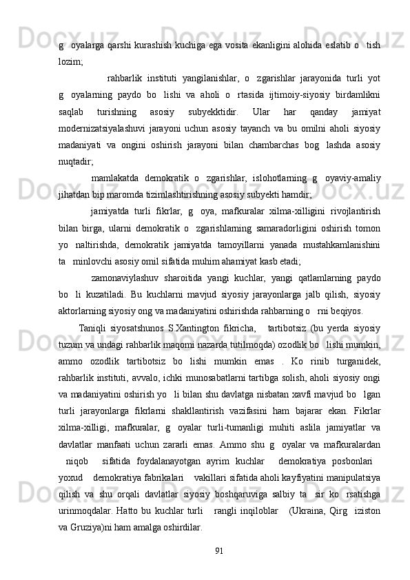 g oyalarga qarshi  kurashish kuchiga ega vosita ekanligini alohida eslatib o tish 
lozim;
 	
 rahbarlik   instituti   yangilanishlar,   o zgarishlar   jarayonida   turli   yot	
g oyalarning   paydo   bo lishi   va   aholi   o rtasida   ijtimoiy-siyosiy   birdamlikni	
  
saqlab   turishning   asosiy   subyekktidir.   Ular   har   qanday   jamiyat
modernizatsiyalashuvi   jarayoni   uchun   asosiy   tayanch   va   bu   omilni   aholi   siyosiy
madaniyati   va   ongini   oshirish   jarayoni   bilan   chambarchas   bog lashda   asosiy	

nuqtadir;
  mamlakatda   demokratik   o zgarishlar,   islohotlarning   g oyaviy-amaliy	
  
jihatdan bip maromda tizimlashtirishning asosiy subyekti hamdir;
  jamiyatda   turli   fikrlar,   g oya,   mafkuralar   xilma-xilligini   rivojlantirish
 
bilan   birga,   ularni   demokratik   o zgarishlarning   samaradorligini   oshirish   tomon	

yo naltirishda,   demokratik   jamiyatda   tamoyillarni   yanada   mustahkamlanishini	

ta minlovchi asosiy omil sifatida muhim ahamiyat kasb etadi;

  zamonaviylashuv   sharoitida   yangi   kuchlar,   yangi   qatlamlarning   paydo	

bo li   kuzatiladi.   Bu   kuchlarni   mavjud   siyosiy   jarayonlarga   jalb   qilish,   siyosiy	

aktorlarning siyosiy ong va madaniyatini oshirishda rahbarning o rni beqiyos.	

Taniqli   siyosatshunos   S.Xantington   fikricha,   tartibotsiz   (bu   yerda   siyosiy	

tuzum va undagi rahbarlik maqomi nazarda tutilmoqda) ozodlik bo lishi mumkin,	

ammo   ozodlik   tartibotsiz   bo lishi   mumkin   emas .   Ko rinib   turganidek,	
  
rahbarlik instituti, avvalo, ichki  munosabatlarni  tartibga solish,  aholi  siyosiy  ongi
va madaniyatini oshirish yo li bilan shu davlatga nisbatan xavfi mavjud bo lgan	
 
turli   jarayonlarga   fikrlarni   shakllantirish   vazifasini   ham   bajarar   ekan.   Fikrlar
xilma-xilligi,   mafkuralar,   g oyalar   turli-tumanligi   muhiti   aslila   jamiyatlar   va

davlatlar   manfaati   uchun   zararli   emas.   Ammo   shu   g oyalar   va   mafkuralardan	

niqob   sifatida   foydalanayotgan   ayrim   kuchlar   demokratiya   posbonlari	
   
yoxud  demokratiya fabrikalari  vakillari sifatida aholi kayfiyatini manipulatsiya	
 
qilish   va   shu   orqali   davlat lar   siyosiy   boshqaruviga   salbiy   ta sir   ko rsatishga	
 
urinmoqdalar.   Hatto   bu   kuchlar   turli   rangli   inqiloblar   (Ukraina,   Qirg iziston	
  
va Gruziya)ni ham amalga oshirdilar.
91 