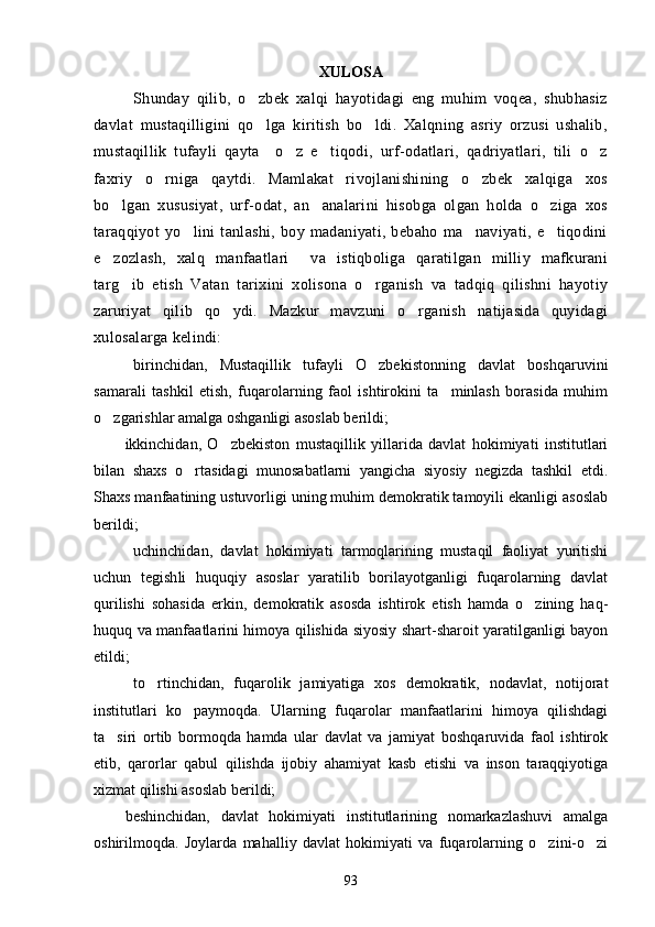 XULOSA
Shunday   qilib,   o zbek   xalqi   hayotidagi   eng   muhim   voqea,   shubhasiz
davlat   mustaqilligini   qo lga   kiritish   bo ldi.   Xalqning   asriy   orzusi   ushalib,
 
mustaqillik   tufayli   qayta     o z   e tiqodi,   urf-odatlari,   qadriyatlari,   tili   o z	
  
faxriy   o rniga   qaytdi.   Mamlakat   rivojlanishining   o zbek   xalqiga   xos	
 
bo lgan   xususiyat,   urf-odat,   an analarini   hisobga   olgan   holda   o ziga   xos	
  
taraqqiyot   yo lini   tanlashi,   boy   madaniyati,   bebaho   ma naviyati,   e tiqodini	
  
e zozlash,   xalq   manfaatlari     va   istiqboliga   qaratilgan   milliy   mafkurani	

targ ib   etish   Vatan   tarixini   xolisona   o rganish   va   tadqiq   qilishni   hayotiy	
 
zaruriyat   qilib   qo ydi.   Mazkur   mavzuni   o rganish   natijasida   quyidagi	
 
xulosalarga kelindi:
birinchidan,   Mustaqillik   tufayli   O zbekistonning   davlat   boshqaruvini	

samarali   tashkil   etish,   fuqarolarning   faol   ishtirokini   ta minlash   borasida   muhim	

o zgarishlar amalga oshganligi asoslab berildi;	

ikkinchidan,   O zbekiston   mustaqillik   yillarida   davlat   hokimiyati   institutlari	

bilan   shaxs   o rtasidagi   munosabatlarni   yangicha   siyosiy   negizda   tashkil   etdi.	

Shaxs manfaatining ustuvorligi uning muhim demokratik tamoyili ekanligi asoslab
berildi;
uchinchidan,   davlat   hokimiyati   tarmoqlarining   mustaqil   faoliyat   yuritishi
uchun   tegish li   huquqiy   asoslar   yaratilib   borilayotganligi   fuqarolarning   davlat
qurilishi   sohasida   er kin,   demokratik   asosda   ishtirok   etish   hamda   o zining   haq-	

huquq va manfaatlarini himoya qilishida siyosiy shart-sharoit yaratilganligi bayon
etildi;
to rtinchidan,   fuqarolik   jamiyatiga   xos   demokratik,   nodavlat,   notijorat	

institutlari   ko paymoqda.   Ularning   fuqarolar   manfaatlarini   himoya   qilishdagi	

ta siri   ortib   bormoqda   hamda   ular   davlat   va   jamiyat   boshqaruvida   faol   ishtirok	

etib,   qarorlar   qabul   qilishda   ijobiy   ahamiyat   kasb   etishi   va   inson   taraqqiyotiga
xizmat qilishi asoslab berildi;
beshinchidan,   davlat   hokimiyati   institutlarining   nomarkazlashuvi   amalga
oshirilmoqda.   Joylarda   mahalliy   davlat   hokimiyati   va   fuqarolarning   o zini-o zi	
 
93 