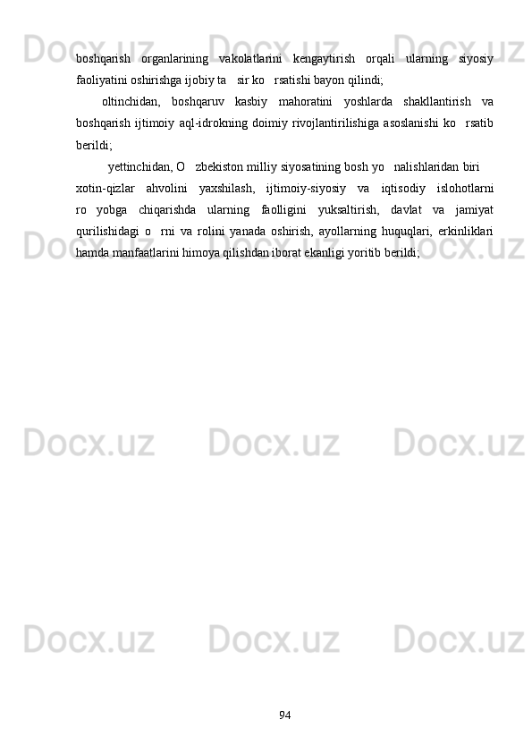 boshqarish   organlarining   vakolatlarini   kengaytirish   orqali   ularning   siyosiy
faoliyatini oshirishga ijobiy ta sir ko rsatishi bayon qilindi; 
oltinchidan,   boshqaruv   kasbiy   mahoratini   yoshlarda   shakllantirish   va
boshqarish   ijtimoiy   aql-idrokning   doimiy   rivojlantirilishiga   asoslanishi   ko rsatib	

berildi;
yettinchidan, O zbekiston milliy siyosatining bosh yo nalishlaridan biri 	
  
xotin-qizlar   ahvolini   yaxshilash,   ijtimoiy-siyosiy   va   iqtisodiy   islohotlarni
ro yobga   chiqarishda   ularning   faolligini   yuksaltirish,   davlat   va   jamiyat	

qurilishidagi   o rni   va   rolini   yanada   oshirish,   ayollarning   huquqlari,   erkinliklari	

hamda manfaatlarini himoya qilishdan iborat ekanligi yoritib berildi;
94 