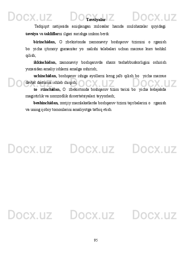 Tavsiyalar
Tadqiqot   natijasida   aniqlangan   xulosalar   hamda   mulohazalar   quyidagi
tavsiya  va  takliflar ni ilgari surishga imkon berdi:
birinchidan,   O zbekistonda   zamonaviy   boshqaruv   tizimini   o rganish 
bo yicha   ijtimoiy   gumanitar   yo nalishi   talabalari   uchun   maxsus   kurs   tashkil	
 
qilish;
ikkinchidan,   zamonaviy   boshqaruvda   shaxs   tashabbuskorligini   oshirish
yuzasidan amaliy ishlarni amalga oshirish;
uchinchidan,   boshqaruv   ishiga   ayollarni   keng   jalb   qilish   bo yicha   maxsus	

davlat dasturini ishlab chiqish;
to rtinchidan,	
   O zbekistonda   boshqaruv   tizim   tarixi   bo yicha   kelajakda	 
magistirlik va nomzodlik dissertatsiyalari tayyorlash;
beshinchidan,  xorijiy mamlakatlarda boshqaruv tizimi tajribalarini o rganish	

va uning ijobiy tomonlarini amaliyotga tatbiq etish.
95 