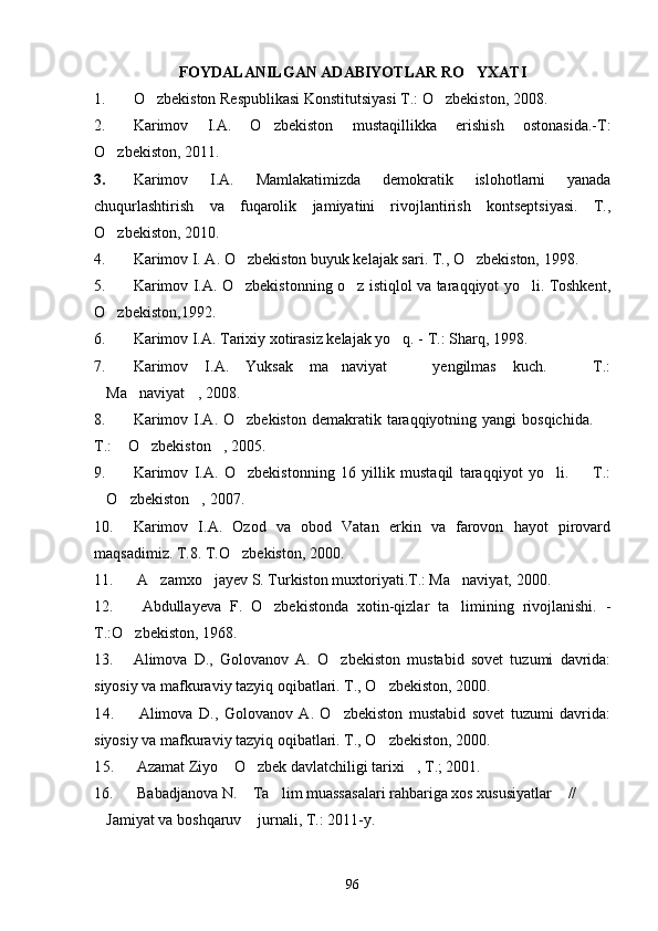 FOYDALANILGAN ADABIYOTLAR RO YXATI
1. O zbekiston Respublikasi Konstitutsiyasi T.: O zbekiston, 2008.	
 
2. Karimov   I.A.   O zbekiston   mustaqillikka   erishish   ostonasida.-T:	

O zbekiston, 2011.	

3. Karimov   I.A.   Mamlakatimizda   demokratik   islohotlarni   yanada
chuqurlashtirish   va   fuqarolik   jamiyatini   rivojlantirish   kontseptsiyasi.   T.,
O zbekiston, 2010.

4. Karimov I. A. O zbekiston buyuk kelajak sari. T., O zbekiston, 1998.	
 
5. Karimov I.A. O zbekistonning o z istiqlol va taraqqiyot yo li. Toshkent,
  
O zbekiston,1992. 	

6. Karimov I.A. Tarixiy xotirasiz kelajak yo q. - T.: Sharq, 1998.	

7. Karimov   I.A.   Yuksak   ma naviyat     yengilmas   kuch.     T.:	
  
Ma naviyat , 2008.	
  
8. Karimov  I.A. O zbekiston  demakratik  taraqqiyotning  yangi  bosqichida.  	
 
T.:  O zbekiston , 2005.	
  
9. Karimov   I.A.   O zbekistonning   16   yillik   mustaqil   taraqqiyot   yo li.     T.:	
  
O zbekiston , 2007.	
  
10. Karimov   I.A.   Ozod   va   obod   Vatan   erkin   va   farovon   hayot   pirovard
maqsadimiz. T.8. T.O zbekiston, 2000.	

11.  A zamxo jayev S. Turkiston muxtoriyati.T.: Ma naviyat, 2000.	
  
12.   Abdullayeva   F.   O zbekistonda   xotin-qizlar   ta limining   rivojlanishi.   -	
 
T.:O zbekiston, 1968.	

13. Alimova   D.,   Golovanov   A.   O zbekiston   mustabid   sovet   tuzumi   davrida:	

siyosiy va mafkuraviy tazyiq oqibatlari. T., O zbekiston, 2000.	

14.   Alimova   D.,   Golovanov   A.   O zbekiston   mustabid   sovet   tuzumi   davrida:	

siyosiy va mafkuraviy tazyiq oqibatlari. T., O zbekiston, 2000.	

15.   Azamat Ziyo  O zbek davlatchiligi tarixi , T.; 2001.	
  
16.  Babadjanova N.  Ta lim muassasalari rahbariga xos xususiyatlar  // 	
  
Jamiyat va boshqaruv  jurnali, T.: 2011-y.	
 
96 