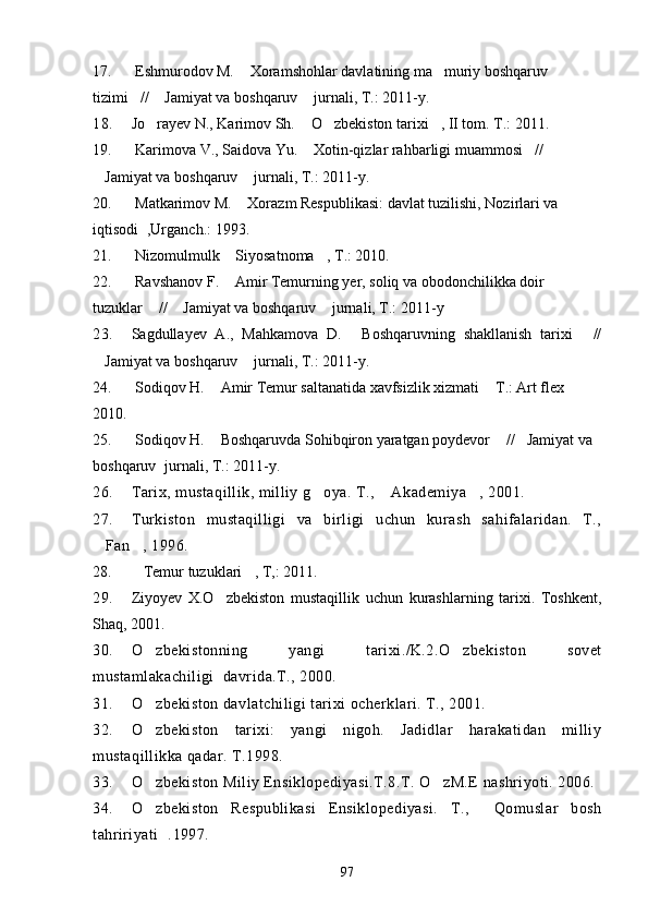 17.  Eshmurodov M.  Xoramshohlar davlatining ma muriy boshqaruv  
tizimi //  Jamiyat va boshqaruv  jurnali, T.: 2011-y.	
  
18. Jo rayev N., Karimov Sh.  O zbekiston tarixi , II tom. T.: 2011.	
   
19.  Karimova V., Saidova Yu.  Xotin-qizlar rahbarligi muammosi // 	
 
Jamiyat va boshqaruv  jurnali, T.: 2011-y.	
 
20.  Matkarimov M.  Xorazm Respublikasi: davlat tuzilishi, Nozirlari va 	

iqtisodi , Urganch.: 1993.	

21.   Nizomulmulk  Siyosatnoma , T.: 2010.	
 
22.  Ravshanov F.  Amir Temurning yer, soliq va obodonchilikka doir 

tuzuklar  //  Jamiyat va boshqaruv  jurnali, T.: 2011-y	
  
23. Sagdullayev   A.,   Mahkamova   D.   Boshqaruvning   shakllanish   tarixi   //	
 
Jamiyat va boshqaruv  jurnali, T.: 2011-y.	
 
24.  Sodiqov H.  Amir Temur saltanatida xavfsizlik xizmati  T.: Art flex 	
 
2010.
25.  Sodiqov H.  Boshqaruvda Sohibqiron yaratgan poydevor  // Jamiyat va 
  
boshqaruv  jurnali, T.: 2011-y.	

26. Tarix, mustaqillik, milliy g oya. T.,  Akademiya , 2001.	
  
27. Turkiston   mustaqilligi   va   birligi   uchun   kurash   sahifalaridan.   T.,
Fan , 1996.	
 
28. Temur tuzuklari , T,: 2011.	
 
29. Ziyoyev   X.O zbekiston   mustaqillik   uchun   kurashlarning   tarixi.   Toshkent,	

Shaq, 2001.
30. O zbekistonning   yangi   tarixi./K.2.O zbekiston   sovet	
 
mustamlakachiligi  davrida.T., 2000.
31. O
 zbekiston davlatchiligi tarixi ocherklari. T., 2001.
32. O zbekiston   tarixi:   yangi   nigoh.   Jadidlar   harakatidan   milliy

mustaqillikka qadar. T.1998.
33. O zbekiston Miliy Ensiklopediyasi.T.8.T. O zM.E nashriyoti. 2006.
 
34. O zbekiston   Respublikasi   Ensiklopediyasi.   T.,   Qomuslar   bosh
 
tahririyati . 1997.	

97 