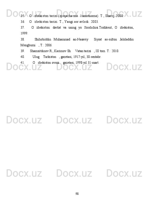 35. O zbekiston tarixi (qisqacha ma lumotnoma). T., Sharq, 2000. 
36. O zbekiston tarixi. T., Yangi asr avlodi. 2003.

37.   O zbekiston:   davlat   va   uning   yo lboshchisi.Toshkent,   O zbekiston,
  
1999 .
38.     Shihobiddin   Muhammad   an-Nasaviy   Siyrat   as-sulton   Jaloladdin	

Mengburni , T.: 2006.	

39.  Shamsitdinov R., Karimov Sh.  Vatan tarixi , III tom. T.: 2010.	
 
40.   Ulug  Turkiston , gazetasi, 1917-yil, 30-sentabr.	
  
41.   O zbekiston ovozi  gazetasi, 1998-yil 31-mart.
  
 
98 