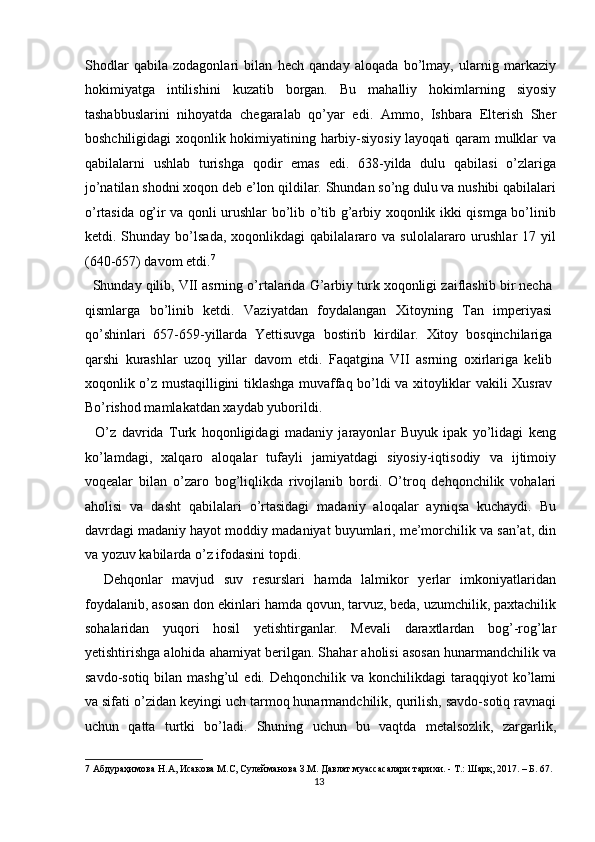 Shodlar   qabila   zodagonlari   bilan   hech   qanday   aloqada   bo’lmay,   ularnig   markaziy
hokimiyatga   intilishini   kuzatib   borgan.   Bu   mahalliy   hokimlarning   siyosiy
tashabbuslarini   nihoyatda   chegaralab   qo’yar   edi.   Ammo,   Ishbara   Elterish   Sher
boshchiligidagi xoqonlik hokimiyatining harbiy-siyosiy layoqati qaram mulklar va
qabilalarni   ushlab   turishga   qodir   emas   edi.   638-yilda   dulu   qabilasi   o’zlariga
jo’natilan shodni xoqon deb e’lon qildilar. Shundan so’ng dulu va nushibi qabilalari
o’rtasida og’ir va qonli urushlar bo’lib o’tib g’arbiy xoqonlik ikki qismga bo’linib
ketdi.  Shunday   bo’lsada,   xoqonlikdagi   qabilalararo  va   sulolalararo  urushlar   17   yil
(640-657) davom etdi. 7
 
   Shunday qilib, VII asrning o’rtalarida G’arbiy turk xoqonligi zaiflashib bir necha
qismlarga   bo’linib   ketdi.   Vaziyatdan   foydalangan   Xitoyning   Tan   imperiyasi
qo’shinlari   657-659-yillarda   Yettisuvga   bostirib   kirdilar.   Xitoy   bosqinchilariga
qarshi   kurashlar   uzoq   yillar   davom   etdi.   Faqatgina   VII   asrning   oxirlariga   kelib
xoqonlik o’z mustaqilligini tiklashga muvaffaq bo’ldi va xitoyliklar vakili Xusrav
Bo’rishod mamlakatdan xaydab yuborildi. 
    O’z   davrida   Turk   hoqonligidagi   madaniy   jarayonlar   Buyuk   ipak   yo’lidagi   keng
ko’lamdagi,   xalqaro   aloqalar   tufayli   jamiyatdagi   siyosiy-iqtisodiy   va   ijtimoiy
voqealar   bilan   o’zaro   bog’liqlikda   rivojlanib   bordi.   O’troq   dehqonchilik   vohalari
aholisi   va   dasht   qabilalari   o’rtasidagi   madaniy   aloqalar   ayniqsa   kuchaydi.   Bu
davrdagi madaniy hayot moddiy madaniyat buyumlari, me’morchilik va san’at, din
va yozuv kabilarda o’z ifodasini topdi. 
    Dehqonlar   mavjud   suv   resurslari   hamda   lalmikor   yerlar   imkoniyatlaridan
foydalanib, asosan don ekinlari hamda qovun, tarvuz, beda, uzumchilik, paxtachilik
sohalaridan   yuqori   hosil   yetishtirganlar.   Mevali   daraxtlardan   bog’-rog’lar
yetishtirishga alohida ahamiyat berilgan. Shahar aholisi asosan hunarmandchilik va
savdo-sotiq  bilan mashg’ul   edi.  Dehqonchilik va  konchilikdagi  taraqqiyot   ko’lami
va sifati o’zidan keyingi uch tarmoq hunarmandchilik, qurilish, savdo-sotiq ravnaqi
uchun   qatta   turtki   bo’ladi.   Shuning   uchun   bu   vaqtda   metalsozlik,   zargarlik,
7  Абдураҳимова Н.А, Исакова М.С, Сулейманова З.М. Давлат муассасалари тарихи. - Т.: Шарқ, 2017. – Б. 67. 
13  
  