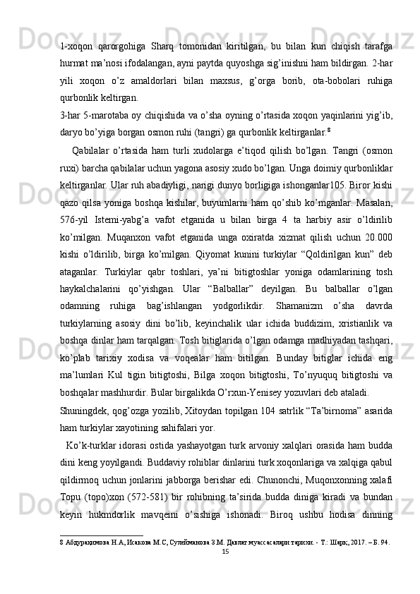 1-xoqon   qarorgohiga   Sharq   tomonidan   kiritilgan,   bu   bilan   kun   chiqish   tarafga
hurmat ma’nosi ifodalangan, ayni paytda quyoshga sig’inishni ham bildirgan. 2-har
yili   xoqon   o’z   amaldorlari   bilan   maxsus ,   g’orga   borib,   ota-bobolari   ruhiga
qurbonlik keltirgan. 
3-har 5-marotaba oy chiqishida va o’sha oyning o’rtasida xoqon yaqinlarini yig’ib,
daryo bo’yiga borgan osmon ruhi (tangri) ga qurbonlik keltirganlar. 8
 
      Qabilalar   o’rtasida   ham   turli   xudolarga   e’tiqod   qilish   bo’lgan.   Tangri   (osmon
ruxi) barcha qabilalar uchun yagona asosiy xudo bo’lgan. Unga doimiy qurbonliklar
keltirganlar. Ular ruh abadiyligi, narigi dunyo borligiga ishonganlar105. Biror kishi
qazo   qilsa   yoniga   boshqa   kishilar,   buyumlarni   ham   qo’shib   ko’mganlar.   Masalan,
576-yil   Istemi-yabg’a   vafot   etganida   u   bilan   birga   4   ta   harbiy   asir   o’ldirilib
ko’milgan.   Muqanxon   vafot   etganida   unga   oxiratda   xizmat   qilish   uchun   20.000
kishi   o’ldirilib,   birga   ko’milgan.   Qiyomat   kunini   turkiylar   “Qoldirilgan   kun”   deb
ataganlar.   Turkiylar   qabr   toshlari,   ya’ni   bitigtoshlar   yoniga   odamlarining   tosh
haykalchalarini   qo’yishgan.   Ular   “Balballar”   deyilgan.   Bu   balballar   o’lgan
odamning   ruhiga   bag’ishlangan   yodgorlikdir.   Shamanizm   o’sha   davrda
turkiylarning   asosiy   dini   bo’lib,   keyinchalik   ular   ichida   buddizim,   xristianlik   va
boshqa dinlar ham tarqalgan. Tosh bitiglarida o’lgan odamga madhiyadan tashqari,
ko’plab   tarixiy   xodisa   va   voqealar   ham   bitilgan.   Bunday   bitiglar   ichida   eng
ma’lumlari   Kul   tigin   bitigtoshi,   Bilga   xoqon   bitigtoshi,   To’nyuquq   bitigtoshi   va
boshqalar mashhurdir. Bular birgalikda O’rxun-Yenisey yozuvlari deb ataladi. 
Shuningdek, qog’ozga yozilib, Xitoydan topilgan 104 satrlik “Ta’birnoma” asarida
ham turkiylar xayotining sahifalari yor. 
   Ko’k-turklar  idorasi  ostida yashayotgan turk arvoniy xalqlari orasida ham budda
dini keng yoyilgandi. Buddaviy rohiblar dinlarini turk xoqonlariga va xalqiga qabul
qildirmoq uchun jonlarini jabborga berishar edi. Chunonchi, Muqonxonning xalafi
Topu   (topo)xon   (572-581)   bir   rohibning   ta’sirida   budda   diniga   kiradi   va   bundan
keyin   hukmdorlik   mavqeini   o’sishiga   ishonadi.   Biroq   ushbu   hodisa   dinning
8  Абдураҳимова Н.А, Исакова М.С, Сулейманова З.М. Давлат муассасалари тарихи. - Т.: Шарқ, 2017. – Б. 94. 
15