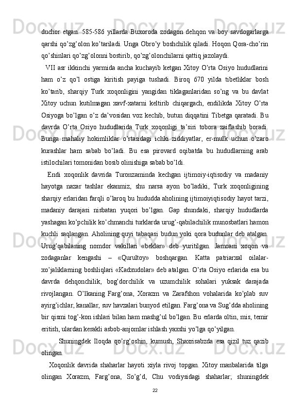 duchor   etgan.   585-586   yillarda   Buxoroda   zodagon   dehqon   va   boy   savdogarlarga
qarshi qo’zg’olon ko’tariladi. Unga Obro’y boshchilik qiladi. Hoqon Qora-cho’rin
qo’shinlari qo’zg’olonni bostirib, qo’zg’olonchilarni qattiq jazolaydi. 
    VII  asr  ikkinchi  yarmida  ancha  kuchayib   ketgan  Xitoy  O’rta  Osiyo   hududlarini
ham   o’z   qo’l   ostiga   kiritish   payiga   tushadi.   Biroq   670   yilda   tibetliklar   bosh
ko’tarib,   sharqiy   Turk   xoqonligini   yangidan   tiklaganlaridan   so’ng   va   bu   davlat
Xitoy   uchun   kutilmagan   xavf-xatarni   keltirib   chiqargach,   endilikda   Xitoy   O’rta
Osiyoga bo’lgan o’z da’vosidan voz kechib,  butun diqqatini  Tibetga qaratadi. Bu
davrda   O’rta   Osiyo   hududlarida   Turk   xoqonligi   ta’siri   tobora   zaiflashib   boradi.
Bunga   mahaliy   hokimliklar   o’rtasidagi   ichki   ziddiyatlar,   er-mulk   uchun   o’zaro
kurashlar   ham   sabab   bo’ladi.   Bu   esa   pirovard   oqibatda   bu   hududlarning   arab
istilochilari tomonidan bosib olinishiga sabab bo’ldi. 
    Endi   xoqonlik   davrida   Turonzaminda   kechgan   ijtimoiy-iqtisodiy   va   madaniy
hayotga   nazar   tashlar   ekanmiz,   shu   narsa   ayon   bo’ladiki,   Turk   xoqonligining
sharqiy erlaridan farqli o’laroq bu hududda aholining ijtimoiyiqtisodiy hayot tarzi,
madaniy   darajasi   nisbatan   yuqori   bo’lgan.   Gap   shundaki,   sharqiy   hududlarda
yashagan ko’pchilik ko’chmanchi turklarda urug’-qabilachilik munosbatlari hamon
kuchli saqlangan. Aholining quyi tabaqasi  budun yoki qora budunlar deb atalgan.
Urug’qabilaning   nomdor   vakillari   «beklar»   deb   yuritilgan.   Jamoani   xoqon   va
zodaganlar   kengashi   –   «Qurultoy»   boshqargan.   Katta   patriarxal   oilalar-
xo’jaliklarning boshliqlari «Kadxudolar» deb atalgan. O’rta Osiyo erlarida esa bu
davrda   dehqonchilik,   bog’dorchilik   va   uzumchilik   sohalari   yuksak   darajada
rivojlangan.   O’lkaning   Farg’ona,   Xorazm   va   Zarafshon   vohalarida   ko’plab   suv
ayirg’ichlar, kanallar, suv havzalari bunyod etilgan. Farg’ona va Sug’dda aholining
bir qismi tog’-kon ishlari bilan ham mashg’ul bo’lgan. Bu erlarda oltin, mis, temir
eritish, ulardan kerakli asbob-anjomlar ishlash yaxshi yo’lga qo’yilgan. 
   Shuningdek   Iloqda   qo’rg’oshin,   kumush,   Shaxrisabzda   esa   qizil   tuz   qazib
olingan. 
      Xoqonlik   davrida   shaharlar   hayoti   xiyla   rivoj   topgan.   Xitoy   manbalarida   tilga
olingan   Xorazm,   Farg’ona,   So’g’d,   Chu   vodiysidagi   shaharlar;   shuningdek
22