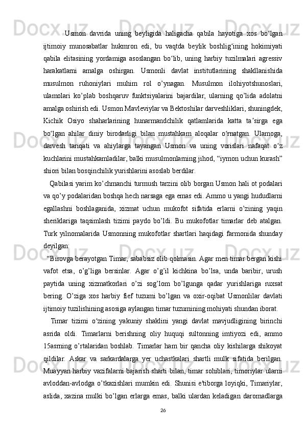   Usmon   davrida   uning   beyligida   haligacha   qabila   hayotiga   xos   bo lganʻ
ijtimoiy   munosabatlar   hukmron   edi,   bu   vaqtda   beylik   boshlig ining   hokimiyati	
ʻ
qabila   elitasining   yordamiga   asoslangan   bo lib,   uning   harbiy   tuzilmalari   agressiv	
ʻ
harakatlarni   amalga   oshirgan.   Usmonli   davlat   institutlarining   shakllanishida
musulmon   ruhoniylari   muhim   rol   o’ynagan.   Musulmon   ilohiyotshunoslari,
ulamolari   ko’plab   boshqaruv   funktsiyalarini   bajardilar,   ularning   qo’lida   adolatni
amalga oshirish edi. Usmon Mavleviylar va Bektoshilar darveshliklari, shuningdek,
Kichik   Osiyo   shaharlarining   hunarmandchilik   qatlamlarida   katta   ta sirga   ega	
ʼ
bo lgan   ahilar   diniy   birodarligi   bilan   mustahkam   aloqalar   o rnatgan.   Ulamoga,	
ʻ ʻ
darvesh   tariqati   va   ahiylarga   tayangan   Usmon   va   uning   vorislari   nafaqat   o z	
ʻ
kuchlarini mustahkamladilar, balki musulmonlarning jihod, “iymon uchun kurash”
shiori bilan bosqinchilik yurishlarini asoslab berdilar. 
     Qabilasi yarim ko’chmanchi turmush tarzini olib borgan Usmon hali ot podalari
va qo’y podalaridan boshqa hech narsaga ega emas edi. Ammo u yangi hududlarni
egallashni   boshlaganida,   xizmat   uchun   mukofot   sifatida   erlarni   o’zining   yaqin
sheriklariga   taqsimlash   tizimi   paydo   bo’ldi.   Bu   mukofotlar   timarlar   deb   atalgan.
Turk   yilnomalarida   Usmonning   mukofotlar   shartlari   haqidagi   farmonida   shunday
deyilgan: 
  “Birovga berayotgan Timar, sababsiz olib qolmasin. Agar men timar bergan kishi
vafot   etsa,   o’g’liga   bersinlar.   Agar   o’g’il   kichkina   bo’lsa,   unda   baribir,   urush
paytida   uning   xizmatkorlari   o’zi   sog’lom   bo’lgunga   qadar   yurishlariga   ruxsat
bering.   O’ziga   xos   harbiy   fief   tuzumi   bo’lgan   va   oxir-oqibat   Usmonlilar   davlati
ijtimoiy tuzilishining asosiga aylangan timar tuzumining mohiyati shundan iborat. 
    Timar   tizimi   o zining   yakuniy   shaklini   yangi   davlat   mavjudligining   birinchi	
ʻ
asrida   oldi.   Timarlarni   berishning   oliy   huquqi   sultonning   imtiyozi   edi,   ammo
15asrning   o’rtalaridan   boshlab.   Timarlar   ham   bir   qancha   oliy   kishilarga   shikoyat
qildilar.   Askar   va   sarkardalarga   yer   uchastkalari   shartli   mulk   sifatida   berilgan.
Muayyan harbiy vazifalarni bajarish sharti bilan, timar sohiblari, timoriylar ularni
avloddan-avlodga o’tkazishlari  mumkin edi. Shunisi  e'tiborga loyiqki, Timariylar,
aslida,   xazina   mulki   bo’lgan   erlarga   emas,   balki   ulardan   keladigan   daromadlarga
26  
  