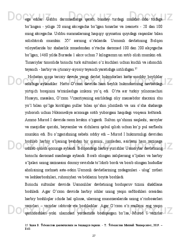 ega   edilar.   Ushbu   daromadlarga   qarab,   bunday   turdagi   mulklar   ikki   toifaga
bo’lingan   -   yiliga   20   ming   akcegacha   bo’lgan   timarlar   va   zeamets   -   20   dan   100
ming akcegacha. Ushbu summalarning haqiqiy qiymatini  quyidagi  raqamlar bilan
solishtirish   mumkin:   XV   asrning   o’rtalarida.   Usmonli   davlatining   Bolqon
viloyatlarida   bir   shaharlik   xonadondan   o’rtacha   daromad   100   dan   200   akçegacha
bo’lgan; 1460 yilda Bursada 1 akce uchun 7 kilogramm un sotib olish mumkin edi.
Timariylar timsolida birinchi turk sultonlari o’z kuchlari uchun kuchli va ishonchli
tayanch - harbiy va ijtimoiy-siyosiy tayanch yaratishga intilishgan. 15
 
    Nisbatan   qisqa   tarixiy   davrda   yangi   davlat   hukmdorlari   katta   moddiy   boyliklar
sohibiga   aylandilar.   Hatto   O’rxon   davrida   ham   beylik   hukmdorining   navbatdagi
yirtqich   bosqinini   ta'minlashga   imkoni   yo’q   edi.   O’rta   asr   turkiy   yilnomachisi
Husayn,   masalan,   O’rxon   Vizantiyaning   asirlikdagi   oliy   mansabdor   shaxsini   shu
yo’l   bilan   qo’lga   kiritilgan   pullar   bilan   qo’shin   jihozlash   va   uni   o’sha   shaharga
yuborish   uchun  Nikomediya  arxoniga  sotib  yuborgani   haqidagi  voqeani  keltiradi.
Ammo Murod I davrida rasm keskin o’zgardi. Sulton qo’shinni saqlashi,  saroylar
va masjidlar qurishi, bayramlar va elchilarni qabul qilish uchun ko’p pul sarflashi
mumkin  edi.  Bu  o’zgarishning   sababi   oddiy  edi   –  Murod  I  hukmronligi   davridan
boshlab   harbiy   o’ljaning   beshdan   bir   qismini,   jumladan,   asirlarni   ham   xazinaga
ushlab qolish qonunga aylandi. Bolqondagi harbiy yurishlar Usmoiylar davlatining
birinchi   daromad  manbaiga  aylandi.  Bosib  olingan xalqlarning  o’ljalari  va  harbiy
o’ljalari uning xazinasini doimiy ravishda to’ldirib bordi va bosib olingan hududlar
aholisining   mehnati   asta-sekin   Usmonli   davlatlarining   zodagonlari   -   ulug’   zotlari
va lashkarboshilari, ruhoniylari va beklarini boyita boshladi. 
Birinchi   sultonlar   davrida   Usmonlilar   davlatining   boshqaruv   tizimi   shakllana
boshladi.   Agar   O’rxon   davrida   harbiy   ishlar   uning   yaqin   safdoshlari   orasidan
harbiy   boshliqlar   ichida   hal   qilinsa,   ularning   munozaralarida   uning   o’rinbosarlari
vazirlari   –   vazirlar   ishtirok   eta   boshladilar.   Agar   O’rxon   o’z   mulkini   eng   yaqin
qarindoshlari   yoki   ulamolari   yordamida   boshqargan   bo’lsa,   Murod   I   vazirlar
15   Эшов  Б.  Ўзбекистон   давлатчилиги   ва  бошқарув  тарихи. -  Т.:  Ўзбекистон  Миллий   Университет, 2019.  –
Б.63. 
27  
  