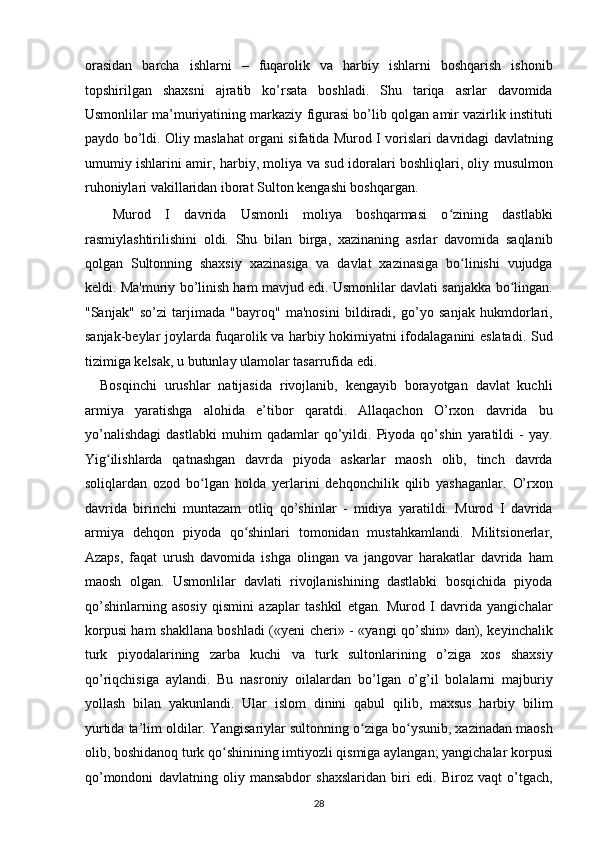 orasidan   barcha   ishlarni   –   fuqarolik   va   harbiy   ishlarni   boshqarish   ishonib
topshirilgan   shaxsni   ajratib   ko’rsata   boshladi.   Shu   tariqa   asrlar   davomida
Usmonlilar ma’muriyatining markaziy figurasi bo’lib qolgan amir vazirlik instituti
paydo bo’ldi. Oliy maslahat organi sifatida Murod I vorislari davridagi davlatning
umumiy ishlarini amir, harbiy, moliya va sud idoralari boshliqlari, oliy musulmon
ruhoniylari vakillaridan iborat Sulton kengashi boshqargan. 
    Murod   I   davrida   Usmonli   moliya   boshqarmasi   o zining   dastlabkiʻ
rasmiylashtirilishini   oldi.   Shu   bilan   birga,   xazinaning   asrlar   davomida   saqlanib
qolgan   Sultonning   shaxsiy   xazinasiga   va   davlat   xazinasiga   bo linishi   vujudga	
ʻ
keldi. Ma'muriy bo’linish ham mavjud edi. Usmonlilar davlati sanjakka bo lingan.	
ʻ
"Sanjak"   so’zi   tarjimada   "bayroq"   ma'nosini   bildiradi,   go’yo   sanjak   hukmdorlari,
sanjak-beylar joylarda fuqarolik va harbiy hokimiyatni ifodalaganini eslatadi. Sud
tizimiga kelsak, u butunlay ulamolar tasarrufida edi. 
    Bosqinchi   urushlar   natijasida   rivojlanib,   kengayib   borayotgan   davlat   kuchli
armiya   yaratishga   alohida   e’tibor   qaratdi.   Allaqachon   O’rxon   davrida   bu
yo’nalishdagi   dastlabki   muhim   qadamlar   qo’yildi.   Piyoda   qo’shin   yaratildi   -   yay.
Yig ilishlarda   qatnashgan   davrda   piyoda   askarlar   maosh   olib,   tinch   davrda	
ʻ
soliqlardan   ozod   bo lgan   holda   yerlarini   dehqonchilik   qilib   yashaganlar.   O’rxon	
ʻ
davrida   birinchi   muntazam   otliq   qo’shinlar   -   midiya   yaratildi.   Murod   I   davrida
armiya   dehqon   piyoda   qo shinlari   tomonidan   mustahkamlandi.   Militsionerlar,	
ʻ
Azaps,   faqat   urush   davomida   ishga   olingan   va   jangovar   harakatlar   davrida   ham
maosh   olgan.   Usmonlilar   davlati   rivojlanishining   dastlabki   bosqichida   piyoda
qo’shinlarning   asosiy   qismini   azaplar   tashkil   etgan.   Murod   I   davrida   yangichalar
korpusi ham shakllana boshladi («yeni cheri» - «yangi qo’shin» dan), keyinchalik
turk   piyodalarining   zarba   kuchi   va   turk   sultonlarining   o’ziga   xos   shaxsiy
qo’riqchisiga   aylandi.   Bu   nasroniy   oilalardan   bo’lgan   o’g’il   bolalarni   majburiy
yollash   bilan   yakunlandi.   Ular   islom   dinini   qabul   qilib,   maxsus   harbiy   bilim
yurtida ta’lim oldilar. Yangisariylar sultonning o ziga bo ysunib, xazinadan maosh	
ʻ ʻ
olib, boshidanoq turk qo shinining imtiyozli qismiga aylangan; yangichalar korpusi	
ʻ
qo’mondoni   davlatning   oliy   mansabdor   shaxslaridan   biri   edi.   Biroz   vaqt   o’tgach,
28  
  