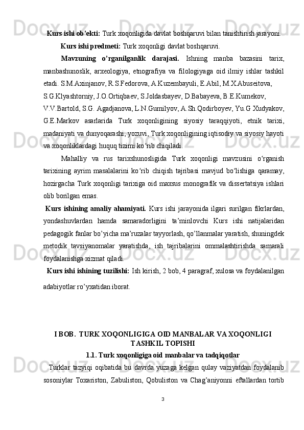   Kurs ishi ob’ekti:  Turk xoqonligida davlat boshqaruvi bilan tanishtirish jarayoni.  
   Kurs ishi predmeti:  Turk xoqonligi davlat boshqaruvi. 
Mavzuning   o’rganilganlik   darajasi.   Ishning   manba   bazasini   tarix,
manbashunoslik,   arxeologiya,   etnografiya   va   filologiyaga   oid   ilmiy   ishlar   tashkil
etadi.   S.M.Axinjanov, R.S.Fedorova, A.Kuzembayuli, E.Abil, M.X.Abuseitova, 
S.G.Klyashtorniy, J.O.Ortiqbaev, S.Joldasbayev, D.Babayeva, B.E.Kumekov, 
V.V.Bartold, S.G. Agadjanova, L.N.Gumilyov, A.Sh.Qodirboyev, Yu.G Xudyakov,
G.E.Markov   asarlarida   Turk   xoqonligining   siyosiy   taraqqiyoti,   etnik   tarixi,
madaniyati va dunyoqarashi, yozuvi, Turk xoqonligining iqtisodiy va siyosiy hayoti
va xoqonliklardagi huquq tizimi ko rib chiqiladi. ʻ
Mahalliy   va   rus   tarixshunosligida   Turk   xoqonligi   mavzusini   o rganish	
ʻ
tarixining   ayrim   masalalarini   ko rib   chiqish   tajribasi   mavjud   bo lishiga   qaramay,	
ʻ ʻ
hozirgacha  Turk xoqonligi  tarixiga oid  maxsus  monografik va  dissertatsiya   ishlari
olib borilgan emas. 
  Kurs   ishining  amaliy  ahamiyati.   Kurs   ishi   jarayonida   ilgari   surilgan  fikrlardan,
yondashuvlardan   hamda   samaradorligini   ta’minlovchi   Kurs   ishi   natijalaridan
pedagogik fanlar bo’yicha ma’ruzalar tayyorlash, qo’llanmalar yaratish, shuningdek
metodik   tavsiyanomalar   yaratishda,   ish   tajribalarini   ommalashtirishda   samarali
foydalanishga xizmat qiladi. 
   Kurs ishi ishining tuzilishi:  Ish kirish, 2 bob, 4 paragraf, xulosa va foydalanilgan
adabiyotlar ro’yxatidan iborat.   
 
 
   
I BOB.  TURK XOQONLIGIGA OID MANBALAR VA XOQONLIGI
TASHKIL TOPISHI 
1.1. Turk xoqonligiga oid manbalar va tadqiqotlar  
    Turklar   tazyiqi   oqibatida   bu   davrda   yuzaga   kelgan   qulay   vaziyatdan   foydalanib
sosoniylar   Toxariston,   Zabuliston,   Qobuliston   va   Chag’aniyonni   eftallardan   tortib
3  
  