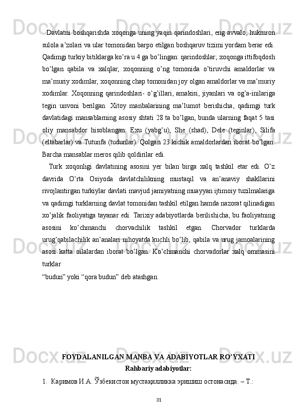    Davlatni boshqarishda xoqonga uning yaqin qarindoshlari, eng avvalo, hukmron
sulola a’zolari va ular tomonidan barpo etilgan boshqaruv tizimi yordam berar edi.
Qadimgi turkiy bitiklarga ko’ra u 4 ga bo’lingan: qarindoshlar; xoqonga ittifoqdosh
bo’lgan   qabila   va   xalqlar;   xoqonning   o’ng   tomonida   o’tiruvchi   amaldorlar   va
ma’muriy xodimlar, xoqonning chap tomonidan joy olgan amaldorlar va ma’muriy
xodimlar.   Xoqonning   qarindoshlari-   o’g’illari,   amakisi,   jiyanlari   va   og’a-inilariga
tegin   unvoni   berilgan.   Xitoy   manbalarining   ma’lumot   berishicha ,   qadimgi   turk
davlatidagi mansablarning asosiy shtati 28 ta bo’lgan, bunda ularning faqat 5 tasi
oliy   mansabdor   hisoblangan:   Exu   (yabg’u),   She   (shad),   Dele   (teginlar),   Silifa
(eltabarlar) va Tutunfa (tudunlar). Qolgan 23 kichik amaldorlardan iborat bo’lgan.
Barcha mansablar meros qilib qoldirilar edi. 
    Turk   xoqonligi   davlatining   asosini   yer   bilan   birga   xalq   tashkil   etar   edi.   O’z
davrida   O’rta   Osiyoda   davlatchilikning   mustaqil   va   an’anaviy   shakllarini
rivojlantirgan turkiylar davlati mavjud jamiyatning muayyan ijtimoiy tuzilmalariga
va qadimgi turklarning davlat tomonidan tashkil etilgan hamda nazorat qilinadigan
xo’jalik faoliyatiga tayanar edi. Tarixiy adabiyotlarda berilishicha, bu faoliyatning
asosini   ko’chmanchi   chorvachilik   tashkil   etgan.   Chorvador   turklarda
urug’qabilachilik an’analari nihoyatda kuchli bo’lib, qabila va urug jamoalarining
asosi   katta   oilalardan   iborat   bo’lgan.   Ko’chmanchi   chorvadorlar   xalq   ommasini
turklar 
“budun” yoki “qora budun” deb atashgan. 
 
 
 
 
 
   
FOYDALANILGAN MANBA VA ADABIYOTLAR RO’YXATI  
Rahbariy adabiyotlar: 
1. Каримов И.А. Ўзбекистон мустақилликка эришиш остонасида. – Т.: 
31  
  