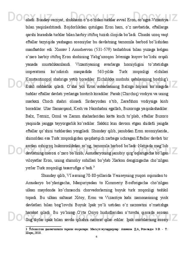 oladi. Bunday vaziyat, shubhasiz o’z-o’zidan turklar avval Eron, so’ngra Vizantiya
bilan   yaqinlashtiradi.   Bojdorlikdan   qutulgan   Eron   ham,   o’z   navbatida,   eftallarga
qarshi kurashda turklar bilan harbiy ittifoq tuzish ilinjida bo’ladi. Chunki uzoq vaqt
eftallar   tazyiqida   yashagan   sosoniylar   bu   davlatning   tamomila   barbod   bo’lishidan
manfaatdor   edi.   Xusrav   I   Anushervon   (531-579)   tashabbusi   bilan   yuzaga   kelgan
o’zaro   harbiy   ittifoq   Eron   shohining   Yabg’uxoqon   Istemiga   kuyov   bo’lishi   orqali
yanada   mustahkamlandi.   Vizantiyaning   avarlarga   homiyligini   to’xtatishga
imperatorni   ko’ndirish   maqsadida   563-yilda   Turk   xoqonligi   elchilari
Konstantinopol   shahriga   yetib   boradilar.   Elchilikka   nushubi   qabilasining   boshlig’i
Eskil   rahbarlik   qiladi.   O’sha   yili   Eron   askarlarining   Balxga   hujumi   ko’magida
turklar eftallar davlati yerlariga bostirib kiradilar. Parak (Chirchiq) vodiysi va uning
markazi   Choch   shahri   olinadi.   Sirdaryodan   o’tib,   Zarafshon   vodiysiga   kirib
boradilar. Ular Samarqand, Kesh va Naxshabni egallab, Buxoroga yaqinlashadilar.
Balx,   Termiz,   Omul   va   Zamm   shaharlaridan   katta   kuch   to’plab,   eftallar   Buxoro
yaqinida   jangga   tayyorgarlik   ko’radilar.   Sakkiz   kun   davom   etgan   shidatli   jangda
eftallar qo’shini  turklardan yengiladi. Shunday qilib, janubdan Eron sosoniylarida,
shimoldan esa Turk xoqonligidan qaqshatqich zarbaga uchragan Eftallar davlati bir
asrdan oshiqroq hukmronlikdan so’ng, tamomila barbod bo’ladi. Natijada mag’lub
davlatning merosi o’zaro bo’linib, Amudaryoning janubiy qirg’oqlarigacha bo’lgan
viloyatlar   Eron,   uning   shimoliy   sohillari   bo’ylab   Xarkon   dengizigacha   cho’zilgan
yerlar Turk xoqonligi tasarrufiga o’tadi. 3
 
   Shunday qilib, VI asrning 70-80-yillarida Yeniseyning yuqori oqimidan to 
Amudaryo   bo’ylarigacha,   Manjuriyadan   to   Kimmeriy   Bosforigacha   cho’zilgan
ulkan   maydonda   ko’chmanchi   chorvadorlarning   buyuk   turk   xoqonligi   tashkil
topadi.   Bu   ulkan   saltanat   Xitoy,   Eron   va   Vizantiya   kabi   zamonasining   yirik
davlatlari   bilan   bog’lovchi   Buyuk   Ipak   yo’li   ustidan   o’z   nazoratini   o’rnatishga
harakat   qiladi.   Bu   yo’lning   O’rta   Osiyo   hududlaridan   o’tuvchi   qismida   asosan
Sug’diylar   ipak   bilan   savdo   qilishni   nazorat   qilar   edilar.   Ipak   matolarning   asosiy
3   Ўзбекистон   давлатчилиги   тарихи   очерклари.   Масъул   мухаррирлар:   Алимова   Д.А,   Ртвеладзе   Э.В.   -   Т.:
Шарқ, 2018. 
4  
  
