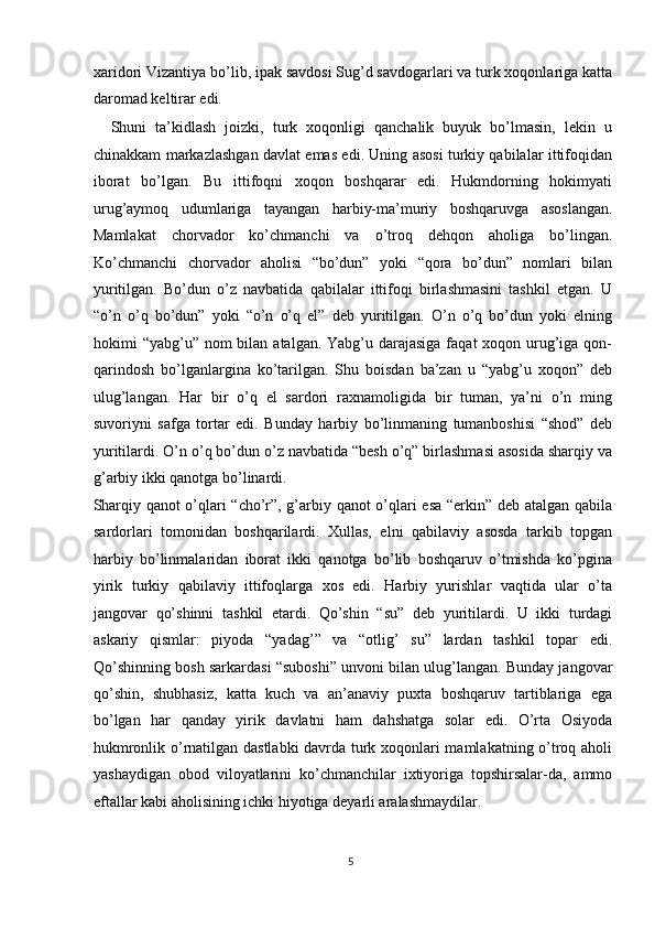 xaridori Vizantiya bo’lib, ipak savdosi Sug’d savdogarlari va turk xoqonlariga katta
daromad keltirar edi. 
    Shuni   ta’kidlash   joizki,   turk   xoqonligi   qanchalik   buyuk   bo’lmasin,   lekin   u
chinakkam markazlashgan davlat emas edi. Uning asosi turkiy qabilalar ittifoqidan
iborat   bo’lgan.   Bu   ittifoqni   xoqon   boshqarar   edi.   Hukmdorning   hokimyati
urug’aymoq   udumlariga   tayangan   harbiy-ma’muriy   boshqaruvga   asoslangan.
Mamlakat   chorvador   ko’chmanchi   va   o’troq   dehqon   aholiga   bo’lingan.
Ko’chmanchi   chorvador   aholisi   “bo’dun”   yoki   “qora   bo’dun”   nomlari   bilan
yuritilgan.   Bo’dun   o’z   navbatida   qabilalar   ittifoqi   birlashmasini   tashkil   etgan.   U
“o’n   o’q   bo’dun”   yoki   “o’n   o’q   el”   deb   yuritilgan.   O’n   o’q   bo’dun   yoki   elning
hokimi  “yabg’u”  nom  bilan  atalgan. Yabg’u darajasiga  faqat  xoqon urug’iga qon-
qarindosh   bo’lganlargina   ko’tarilgan.   Shu   boisdan   ba’zan   u   “yabg’u   xoqon”   deb
ulug’langan.   Har   bir   o’q   el   sardori   raxnamoligida   bir   tuman,   ya’ni   o’n   ming
suvoriyni   safga   tortar   edi.   Bunday   harbiy   bo’linmaning   tumanboshisi   “shod”   deb
yuritilardi. O’n o’q bo’dun o’z navbatida “besh o’q” birlashmasi asosida sharqiy va
g’arbiy ikki qanotga bo’linardi. 
Sharqiy qanot o’qlari “cho’r”, g’arbiy qanot  o’qlari esa “erkin” deb atalgan qabila
sardorlari   tomonidan   boshqarilardi.   Xullas,   elni   qabilaviy   asosda   tarkib   topgan
harbiy   bo’linmalaridan   iborat   ikki   qanotga   bo’lib   boshqaruv   o’tmishda   ko’pgina
yirik   turkiy   qabilaviy   ittifoqlarga   xos   edi.   Harbiy   yurishlar   vaqtida   ular   o’ta
jangovar   qo’shinni   tashkil   etardi.   Qo’shin   “su”   deb   yuritilardi.   U   ikki   turdagi
askariy   qismlar:   piyoda   “yadag’”   va   “otlig’   su”   lardan   tashkil   topar   edi.
Qo’shinning bosh sarkardasi “suboshi” unvoni bilan ulug’langan. Bunday jangovar
qo’shin,   shubhasiz,   katta   kuch   va   an’anaviy   puxta   boshqaruv   tartiblariga   ega
bo’lgan   har   qanday   yirik   davlatni   ham   dahshatga   solar   edi.   O’rta   Osiyoda
hukmronlik o’rnatilgan dastlabki  davrda turk xoqonlari mamlakatning o’troq aholi
yashaydigan   obod   viloyatlarini   ko’chmanchilar   ixtiyoriga   topshirsalar-da,   ammo
eftallar kabi aholisining ichki hiyotiga deyarli aralashmaydilar. 
5  
  