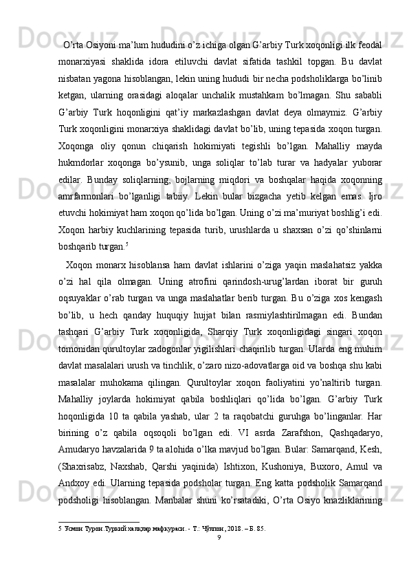   O’rta Osiyoni ma’lum hududini o’z ichiga olgan G’arbiy Turk xoqonligi ilk feodal
monarxiyasi   shaklida   idora   etiluvchi   davlat   sifatida   tashkil   topgan.   Bu   davlat
nisbatan yagona hisoblangan, lekin uning hududi bir necha podsholiklarga bo’linib
ketgan,   ularning   orasidagi   aloqalar   unchalik   mustahkam   bo’lmagan.   Shu   sababli
G’arbiy   Turk   hoqonligini   qat’iy   markazlashgan   davlat   deya   olmaymiz.   G’arbiy
Turk xoqonligini monarxiya shaklidagi davlat bo’lib, uning tepasida xoqon turgan.
Xoqonga   oliy   qonun   chiqarish   hokimiyati   tegishli   bo’lgan.   Mahalliy   mayda
hukmdorlar   xoqonga   bo’ysunib,   unga   soliqlar   to’lab   turar   va   hadyalar   yuborar
edilar.   Bunday   soliqlarning,   bojlarning   miqdori   va   boshqalar   haqida   xoqonning
amrfarmonlari   bo’lganligi   tabiiy.   Lekin   bular   bizgacha   yetib   kelgan   emas.   Ijro
etuvchi hokimiyat ham xoqon qo’lida bo’lgan. Uning o’zi ma’muriyat boshlig’i edi.
Xoqon   harbiy   kuchlarining   tepasida   turib,   urushlarda   u   shaxsan   o’zi   qo’shinlarni
boshqarib turgan. 5
 
    Xoqon   monarx   hisoblansa   ham   davlat   ishlarini   o’ziga   yaqin   maslahatsiz   yakka
o’zi   hal   qila   olmagan.   Uning   atrofini   qarindosh-urug’lardan   iborat   bir   guruh
oqsuyaklar  o’rab  turgan  va  unga  maslahatlar   berib  turgan.  Bu   o’ziga  xos   kengash
bo’lib,   u   hech   qanday   huquqiy   hujjat   bilan   rasmiylashtirilmagan   edi.   Bundan
tashqari   G’arbiy   Turk   xoqonligida,   Sharqiy   Turk   xoqonligidagi   singari   xoqon
tomonidan qurultoylar zadogonlar yigilishlari chaqirilib turgan. Ularda eng muhim
davlat masalalari urush va tinchlik, o’zaro nizo-adovatlarga oid va boshqa shu kabi
masalalar   muhokama   qilingan.   Qurultoylar   xoqon   faoliyatini   yo’naltirib   turgan.
Mahalliy   joylarda   hokimiyat   qabila   boshliqlari   qo’lida   bo’lgan.   G’arbiy   Turk
hoqonligida   10   ta   qabila   yashab,   ular   2   ta   raqobatchi   guruhga   bo’linganlar.   Har
birining   o’z   qabila   oqsoqoli   bo’lgan   edi.   VI   asrda   Zarafshon,   Qashqadaryo,
Amudaryo havzalarida 9 ta alohida o’lka mavjud bo’lgan. Bular: Samarqand, Kesh,
(Shaxrisabz,   Naxshab,   Qarshi   yaqinida)   Ishtixon,   Kushoniya,   Buxoro,   Amul   va
Andxoy   edi.   Ularning   tepasida   podsholar   turgan.   Eng   katta   podsholik   Samarqand
podsholigi   hisoblangan.   Manbalar   shuni   ko’rsatadiki,   O’rta   Osiyo   knazliklarining
5  Усмон Турон.Туркий халқлар мафкураси. - Т.: Чўлпон, 2018. – Б. 85. 
9  
  