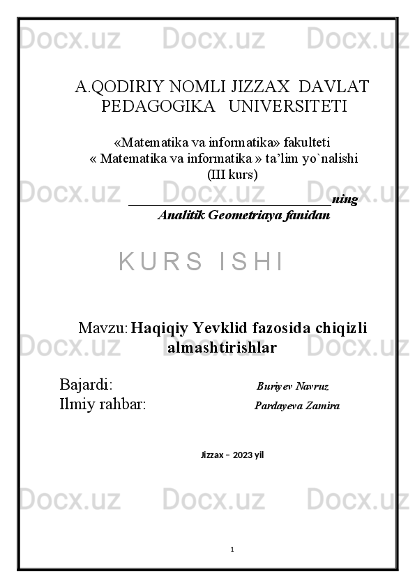 A.QODIRIY NOMLI JIZZAX  DAVLAT
 PЕDAGOGIKA   UNIVERSITETI
«Matеmatika va informatika» fakultеti  
 « Matеmatika va informatika » ta’lim yo`nalishi 
(III kurs)
_____________________________ning
Analitik Geometriaya fanidan
 
Mavzu:   Haqiqiy Yevklid fazosida chiqizli
almashtirishlar
Bajardi:               Buriyev Navruz 
Ilmiy rahbar:                     Pardayeva Zamira
Jizzax – 2023 yil
 
1K U R S   I S H I 