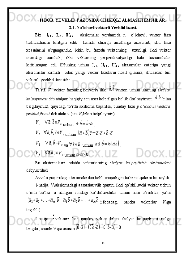 II BOB. YEVKLID FAZOSIDA CHIZIQLI ALMASHTIRISHLAR.
2.1.  N o’lchovlivektorli Yevklidfazosi.
Biz     I
1-4 ,   II
1-4 ,   III
1-2       aksiomalar   yordamida   n     o’lchovli   vektor   fazo
tushunchasini   kiritgan   edik     hamda   chiziqli   amallarga   asoslanib,   shu   fazo
xossalarini   o’rgangandik,   lekin   bu   fazoda   vektorning     uzunligi,   ikki   vektor
orasidagi   burchak,   ikki   vektorning   perpendikulyarligi   kabi   tushunchalar
kiritilmagan   edi.   SHuning   uchun   I
1-4 ,   II
1-4 ,   III
1-2   aksiomalar   qatoriga   yangi
aksiomalar   kiritish     bilan   yangi   vektor   fazolarni   hosil   qilamiz,   shulardan   biri
vektorli yevklid fazosidir.
Ta’rif.   V     vektor   fazoning   ixtiyoriy   ikki  ⃗a,⃗b vektori   uchun   ularning   skalyar
ko’paytmasi  deb atalgan haqiqiy son mos keltirilgan bo’lib (ko’paytmani 	
⃗a⋅b bilan
belgilaymiz), quyidagi  to’rtta akskoma bajarilsa, bunday fazo   p o’lchovli  vektorli
yevklid fazosi  deb ataladi (uni  V
E bilan belgilaymiz).	
V1	∀	⃗a,⃗b∈Vn
uchun 	⃗a⋅⃗b=	⃗b⋅⃗a ,	
V2	∀	⃗a,⃗b,⃗c∈Vn
uchun 	(⃗a+⃗b)⃗c=	⃗a⋅⃗c+⃗b⋅⃗c ,	
V3	∀	⃗a,⃗b∈V	n
va	∀	k∈R  uchun 	k⃗a⋅⃗b=	k⋅(⃗a⃗b) .	
V	4	∀	⃗a≠	0∈Vn
uchun	⃗a⋅⃗a>	0
Bu   aksiomalarni   odatda   vektorlarning   skalyar   ko’paytirish   aksio m alari
debyuritiladi.
Avvalo yuqoridagi aksiomalardan kelib chiqadigan ba’zi natijalarni ko’raylik.
1-natija.   V
2 aksiomadagi  assotsiativlik  qonuni  ikki  qo’shiluvchi  vektor  uchun
o’rinli   bo’lsa,   u   istalgan   sondagi   ko’shiluvchilar   uchun   ham   o’rinlidir,   ya’ni	
(⃗a1+⃗a2+...+⃗am)⃗b=	⃗a1⃗b+⃗a2⃗b+	...+am⃗b
(ifodadagi   barcha   vektorlar   V
E ga
tegishli).
2-natija.  	
⃗0 vektorni   har   qanday   vektor   bilan   skalyar   ko’paytmasi   nolga
tengdir, chunki  V
3 ga as o san	
(⃗0⋅⃗a)=	(⃗0b⋅⃗a)=	0(⃗b⋅⃗a)=	0 .
11 