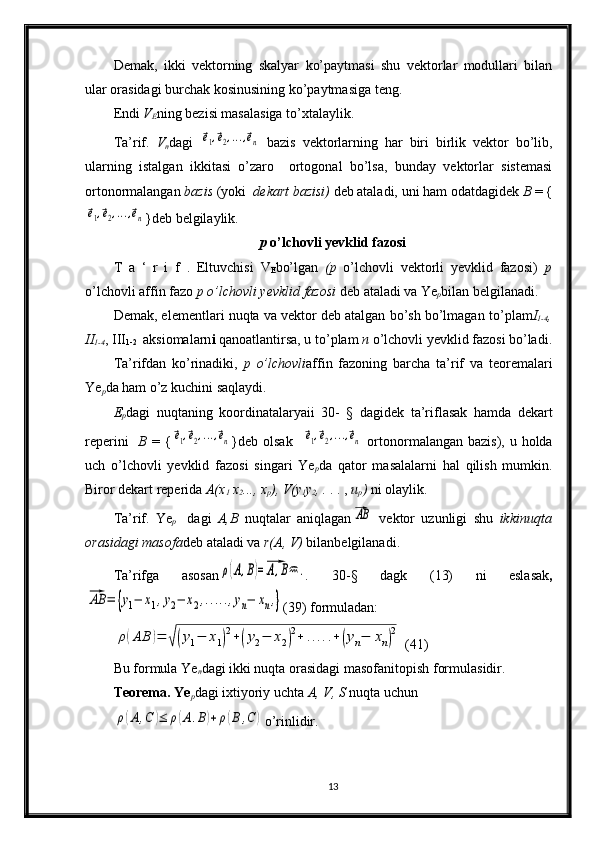 Demak,   ikki   vektorning   skalyar   ko’paytmasi   shu   vektorlar   modullari   bilan
ular orasidagi burchak kosinusining ko’paytmasiga teng.
Endi  V
E ning bezisi masalasiga to’xtalaylik. 
Ta’rif.   V
n dagi  ⃗e1,⃗e2,...,⃗en   bazis   vektorlarning   har   biri   birlik   vektor   bo’lib,
ularning   istalgan   ikkitasi   o’zaro     ortogonal   bo’lsa,   bunday   vektorlar   sistemasi
ortonormalangan  bazis  (yoki   dekart bazisi)  deb ataladi, uni ham odatdagidek  B  = {	
⃗e1,⃗e2,...,⃗en
}deb belgilaylik.
p  o’lchovli yevklid fazosi
T   a   ‘   r   i   f   .   Eltuvchisi   V
E bo’lgan   (p   o’lchovli   vektorli   yevklid   fazosi)   p
o’lchovli affin fazo  p o’lchovli yevklid fazosi  deb ataladi va Ye
p bilan belgilanadi.
Demak, elementlar i  nuqta va vektor deb atalgan bo’sh bo’lmagan  to’plam I
1-4 ,
II
1-4 , III
1-2    aksiomalarn i  qanoatlantirsa, u to’plam  n  o’lchovli yevklid fazosi bo’ladi.
Ta’rifdan   ko’rinadiki,   p   o’lchovli affin   fazoning   barcha   ta’rif   va   teoremalari
Ye
p da ham o’z kuchini saqlaydi.
E
p dagi   nuqtaning   koordinatalaryaii   30-   §   dagidek   ta’riflasak   hamda   dekart
reperini     B   = {	
⃗e1,⃗e2,...,⃗en }deb olsak    	⃗e1,⃗e2,...,⃗en   ortonormalangan bazis),  u holda
uch   o’lchovli   yevklid   fazosi   singari   Ye
p da   qator   masalalarni   hal   qilish   mumkin.
Biror dekart reperida  A(x
1  x
2 . ..,  x
p ), V (y
1 y
2 , .  . . ,  u
p )  ni olaylik.
Ta’rif.   Ye
p     dagi   A,B   nuqtalar   aniqlagan
⃗AB   vektor   uzunligi   shu   ikkinuqta
orasidagi  masofa deb  ataladi va  r(A, V)  bilan belgilanadi.
Ta’rifga   asosan	
ρ(A,B)=⃗A,B	. .   30-§   dagk   ( 1 3)   ni   eslasak ,	
⃗AB	=	{y1−	x1,y2−	x2,.....,yn−	xn,}
(39)  formuladan:	
ρ(AB	)=	√(y1−	x1)
2+(y2−	x2)
2+	.....+(yn−	xn)
2
 (41)
Bu formula Ye
n dagi ikki nuqta orasidagi  masofani topish formulasidir.
Teorema. Ye
p dagi ixtiyoriy uchta  A, V, S  nuqta uchun	
ρ(A,C	)≤	ρ(A.B)+ρ(B	,C	)
o’rinlidir.
13 