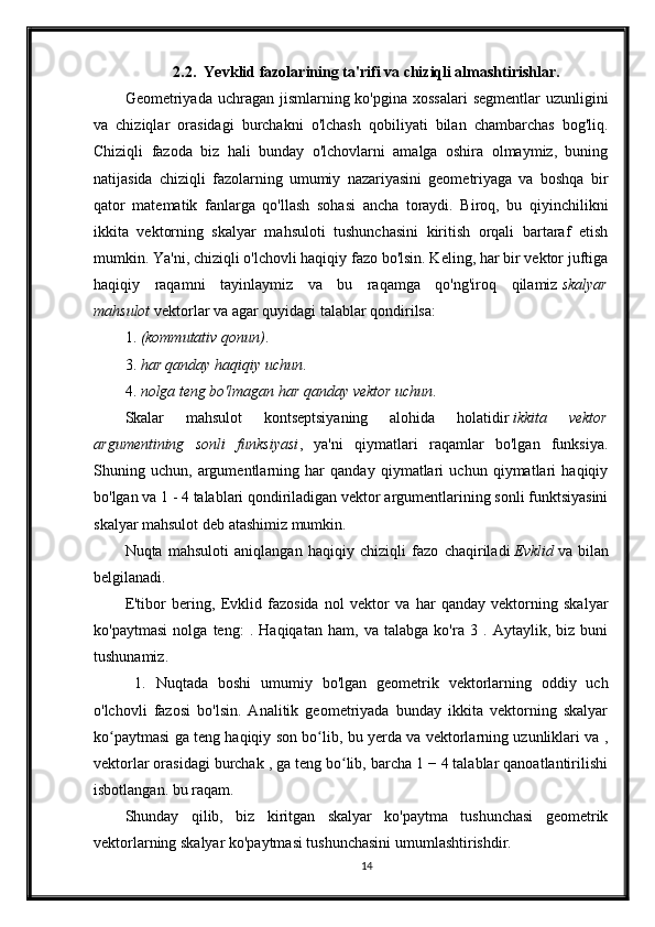 2.2.  Ye vklid fazolarining ta'rifi va chiziqli almashtirishlar.
Geometriyada uchragan jismlarning ko'pgina xossalari  segmentlar  uzunligini
va   chiziqlar   orasidagi   burchakni   o'lchash   qobiliyati   bilan   chambarchas   bog'liq.
Chiziqli   fazoda   biz   hali   bunday   o'lchovlarni   amalga   oshira   olmaymiz,   buning
natijasida   chiziqli   fazolarning   umumiy   nazariyasini   geometriyaga   va   boshqa   bir
qator   matematik   fanlarga   qo'llash   sohasi   ancha   toraydi.   Biroq,   bu   qiyinchilikni
ikkita   vektorning   skalyar   mahsuloti   tushunchasini   kiritish   orqali   bartaraf   etish
mumkin. Ya'ni, chiziqli o'lchovli haqiqiy fazo bo'lsin. Keling, har bir vektor juftiga
haqiqiy   raqamni   tayinlaymiz   va   bu   raqamga   qo'ng'iroq   qilamiz   skalyar
mahsulot   vektorlar va agar quyidagi talablar qondirilsa:
1.   (kommutativ qonun) .
3.   har qanday haqiqiy uchun .
4.   nolga teng bo'lmagan har qanday vektor uchun .
Skalar   mahsulot   kontseptsiyaning   alohida   holatidir   ikkita   vektor
argumentining   sonli   funksiyasi ,   ya'ni   qiymatlari   raqamlar   bo'lgan   funksiya.
Shuning   uchun,   argumentlarning   har   qanday   qiymatlari   uchun   qiymatlari   haqiqiy
bo'lgan va 1 - 4 talablari qondiriladigan vektor argumentlarining sonli funktsiyasini
skalyar mahsulot deb atashimiz mumkin.
Nuqta   mahsuloti   aniqlangan   haqiqiy   chiziqli   fazo   chaqiriladi   Evklid   va   bilan
belgilanadi.
E'tibor   bering,   Evklid   fazosida   nol   vektor   va   har   qanday   vektorning   skalyar
ko'paytmasi   nolga   teng:   .   Haqiqatan   ham,   va   talabga   ko'ra   3   .   Aytaylik,   biz   buni
tushunamiz.
  1.   Nuqtada   boshi   umumiy   bo'lgan   geometrik   vektorlarning   oddiy   uch
o'lchovli   fazosi   bo'lsin.   Analitik   geometriyada   bunday   ikkita   vektorning   skalyar
ko paytmasi ga teng haqiqiy son bo lib, bu yerda va vektorlarning uzunliklari va ,ʻ ʻ
vektorlar orasidagi burchak , ga teng bo lib, barcha 1 − 4 talablar qanoatlantirilishi	
ʻ
isbotlangan. bu raqam.
Shunday   qilib,   biz   kiritgan   skalyar   ko'paytma   tushunchasi   geometrik
vektorlarning skalyar ko'paytmasi tushunchasini umumlashtirishdir.
14 
