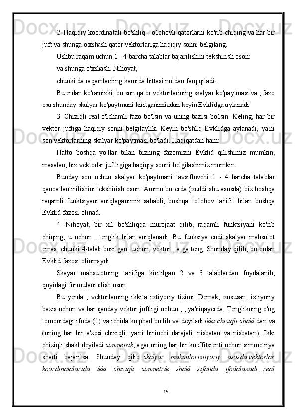 2. Haqiqiy koordinatali bo'shliq - o'lchovli qatorlarni ko'rib chiqing va har bir
juft va shunga o'xshash qator vektorlariga haqiqiy sonni belgilang.
Ushbu raqam uchun 1 - 4 barcha talablar bajarilishini tekshirish oson:
va shunga o'xshash. Nihoyat,
chunki da raqamlarning kamida bittasi noldan farq qiladi.
Bu erdan ko'ramizki, bu son qator vektorlarining skalyar ko'paytmasi va , fazo
esa shunday skalyar ko'paytmani kiritganimizdan keyin Evklidga aylanadi.
3. Chiziqli  real o'lchamli  fazo bo'lsin va uning bazisi bo'lsin. Keling, har bir
vektor   juftiga   haqiqiy   sonni   belgilaylik.   Keyin   bo'shliq   Evklidga   aylanadi,   ya'ni
son vektorlarning skalyar ko'paytmasi bo'ladi. Haqiqatdan ham:
Hatto   boshqa   yo'llar   bilan   bizning   fazomizni   Evklid   qilishimiz   mumkin,
masalan, biz vektorlar juftligiga haqiqiy sonni belgilashimiz mumkin.
B unday   son   uchun   skalyar   ko'paytmani   tavsiflovchi   1   -   4   barcha   talablar
qanoatlantirilishini tekshirish oson. Ammo bu erda (xuddi shu asosda) biz boshqa
raqamli   funktsiyani   aniqlaganimiz   sababli,   boshqa   "o'lchov   ta'rifi"   bilan   boshqa
Evklid fazosi olinadi.
4.   Nihoyat,   bir   xil   bo'shliqqa   murojaat   qilib,   raqamli   funktsiyani   ko'rib
chiqing,   u   uchun   ,   tenglik   bilan   aniqlanadi.   Bu   funksiya   endi   skalyar   mahsulot
emas, chunki 4-talab buzilgan: uchun, vektor , a ga teng. Shunday qilib, bu erdan
Evklid fazosi olinmaydi.
Skayar   mahsulotning   ta'rifiga   kiritilgan   2   va   3   talablardan   foydalanib,
quyidagi formulani olish oson:
Bu   yerda   ,   vektorlarning   ikkita   ixtiyoriy   tizimi.   Demak,   xususan,   ixtiyoriy
bazis uchun va har qanday vektor juftligi uchun , , ya'niqayerda. Tenglikning o'ng
tomonidagi ifoda (1) va ichida ko'phad bo'lib va  deyiladi   ikki chiziqli shakl   dan va
(uning   har   bir   a'zosi   chiziqli,   ya'ni   birinchi   darajali,   nisbatan   va   nisbatan).   Ikki
chiziqli shakl deyiladi   simmetrik , agar uning har bir koeffitsienti uchun simmetriya
sharti   bajarilsa.   Shunday   qilib,   skalyar   mahsulot   ixtiyoriy   asosda   vektorlar
koordinatalarida   ikki   chiziqli   simmetrik   shakl   sifatida   ifodalanadi   ,   real
15 