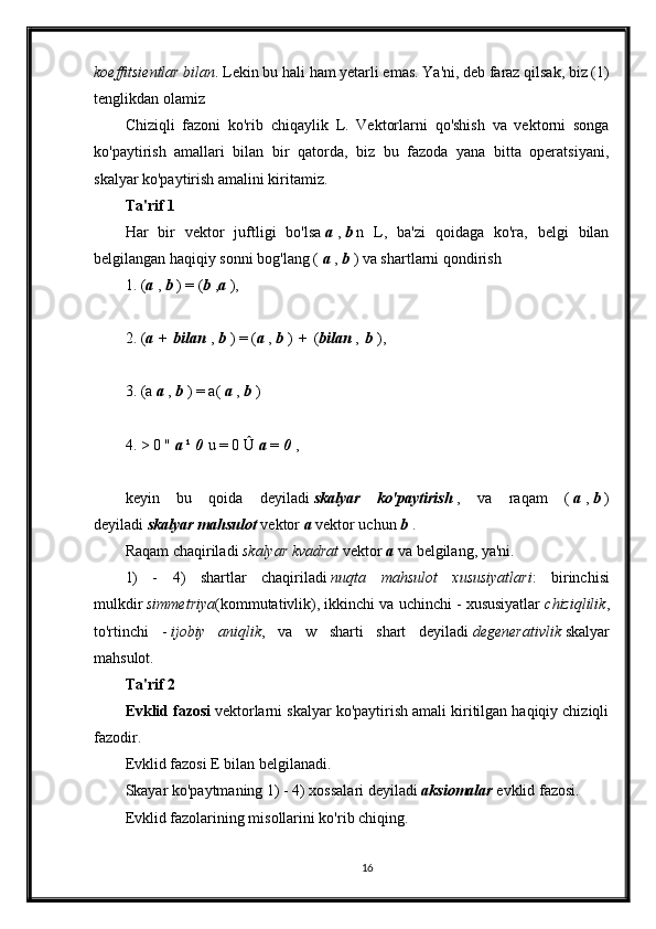 koeffitsientlar bilan . Lekin bu hali ham yetarli emas. Ya'ni, deb faraz qilsak, biz (1)
tenglikdan olamiz
Chiziqli   fazoni   ko'rib   chiqaylik   L.   Vektorlarni   qo'shish   va   vektorni   songa
ko'paytirish   amallari   bilan   bir   qatorda,   biz   bu   fazoda   yana   bitta   operatsiyani,
skalyar ko'paytirish amalini kiritamiz.
Ta'rif 1
Har   bir   vektor   juftligi   bo'lsa   a   ,   b   n   L,   ba'zi   qoidaga   ko'ra,   belgi   bilan
belgilangan haqiqiy sonni bog'lang (   a   ,   b   ) va shartlarni qondirish
1. ( a   ,   b   ) = ( b   , a   ),
2. ( a   +   bilan   ,   b   ) = ( a   ,   b   )   +   ( bilan   ,   b   ),
3. (a   a   ,   b   ) = a(   a   ,   b   )
4. > 0 "   a   ¹   0   u = 0 Û   a   =   0   ,
keyin   bu   qoida   deyiladi   skalyar   ko'paytirish   ,   va   raqam   (   a   ,   b   )
deyiladi   skalyar mahsulot   vektor   a   vektor uchun   b   .
Raqam chaqiriladi   skalyar kvadrat   vektor   a   va belgilang, ya'ni.
1)   -   4)   shartlar   chaqiriladi   nuqta   mahsulot   xususiyatlari :   birinchisi
mulkdir   simmetriya (kommutativlik), ikkinchi va uchinchi - xususiyatlar   chiziqlilik ,
to'rtinchi   -   ijobiy   aniqlik ,   va   w   sharti   shart   deyiladi   degenerativlik   skalyar
mahsulot.
Ta'rif 2
Evklid fazosi   vektorlarni skalyar ko'paytirish amali kiritilgan haqiqiy chiziqli
fazodir.
Evklid fazosi E bilan belgilanadi.
Skayar ko'paytmaning 1) - 4) xossalari deyiladi   aksiomalar   evklid fazosi.
Evklid fazolarining misollarini ko'rib chiqing.
16 