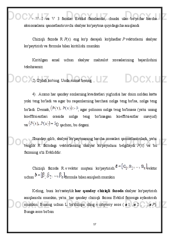 ·   V   2   va   V   3   fazolar   Evklid   fazolaridir,   chunki   ular   bo'yicha   barcha
aksiomalarni qanoatlantiruvchi skalyar ko'paytma quyidagicha aniqlandi
Chiziqli   fazoda   R   P ( x )   eng   ko'p   darajali   ko'phadlar   P   vektorlarni   skalyar
ko'paytirish va formula bilan kiritilishi mumkin
Kiritilgan   amal   uchun   skalyar   mahsulot   xossalarining   bajarilishini
tekshiramiz.
2) O'ylab ko'ring. Unda ruxsat bering
4) . Ammo har qanday sonlarning kvadratlari yig'indisi har doim noldan katta
yoki   teng   bo'ladi   va   agar   bu   raqamlarning   barchasi   nolga   teng   bo'lsa,   nolga   teng
bo'ladi.   Demak,   ,   agar   polinom   nolga   teng   bo'lmasa   (ya'ni   uning
koeffitsientlari   orasida   nolga   teng   bo'lmagan   koeffitsientlar   mavjud)
va   Û qachon, bu degani.
Shunday qilib, skalyar ko'paytmaning barcha xossalari qanoatlantiriladi, ya'ni
tenglik   R   fazodagi   vektorlarning   skalyar   ko'payishini   belgilaydi.   P ( x )   va   bu
fazoning o'zi Evkliddir.
Chiziqli   fazoda   R   n   vektor   nuqtani   ko'paytirish   vektor
uchun   formula bilan aniqlash mumkin
Keling,   buni   ko'rsataylik   har   qanday   chiziqli   fazoda   skalyar   ko'paytirish
aniqlanishi   mumkin,   ya'ni.   har   qanday   chiziqli   fazoni   Evklid   fazosiga   aylantirish
mumkin.   Buning   uchun   L   bo'shliqni   oling   n   ixtiyoriy   asos   (   a   1   ,   a   2   ,   …,   a   P ).
Bunga asos bo'lsin
17 