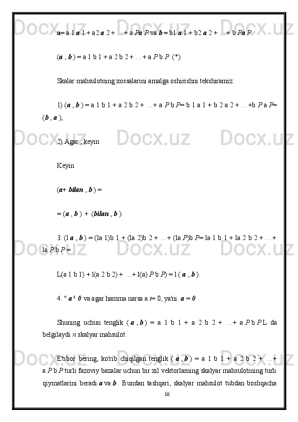 a = a 1   a   1 + a2   a   2 + …+ a   P a   P   va   b   = b1   a   1 + b2   a   2 + …+ b   P a   P .
( a   ,   b   ) = a 1 b 1 + a 2 b 2 + …+ a   P   b   P . (*)
Skalar mahsulotning xossalarini amalga oshirishni tekshiramiz:
1) ( a   ,   b   ) = a 1 b 1 + a 2 b 2 + …+ a   P   b   P = b 1 a 1 + b 2 a 2 + …+b   P   a   P =
( b   ,   a   ),
2) Agar , keyin
Keyin
( a +   bilan   ,   b   ) =
=   ( a   ,   b   )   +   ( bilan   ,   b   ).
3. (l   a   ,   b   ) = (la 1)b 1 + (la 2)b 2 + …+ (la   P )b   P = la 1 b 1 + la 2 b 2 + …+
la   P   b   P   =
L(a 1 b 1) + l(a 2 b 2) + …+ l(a)   P   b   P ) = l (   a   ,   b   ).
4. "   a   ¹   0   va agar hamma narsa a   i = 0, ya'ni.   a   =   0   .
Shuning   uchun   tenglik   (   a   ,   b   )   =   a   1   b   1   +   a   2   b   2   +   …+   a   P   b   P   L   da
belgilaydi   n   skalyar mahsulot.
E'tibor   bering,   ko'rib   chiqilgan   tenglik   (   a   ,   b   )   =   a   1   b   1   +   a   2   b   2   +   …+
a   P   b   P   turli fazoviy bazalar uchun bir xil vektorlarning skalyar mahsulotining turli
qiymatlarini   beradi   a   va   b   .   Bundan   tashqari,   skalyar   mahsulot   tubdan   boshqacha
18 