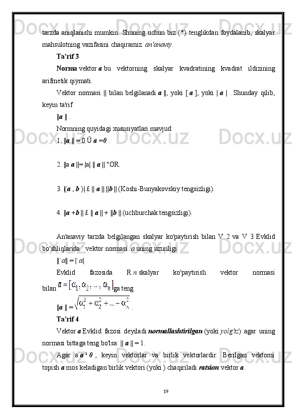 tarzda  aniqlanishi  mumkin.  Shuning  uchun biz  (*)   tenglikdan foydalanib,  skalyar
mahsulotning vazifasini chaqiramiz.   an'anaviy .
Ta'rif 3
Norma   vektor   a   bu   vektorning   skalyar   kvadratining   kvadrat   ildizining
arifmetik qiymati.
Vektor   normasi   ||   bilan   belgilanadi   a   ||,   yoki   [   a   ],   yoki   |   a   |   .   Shunday   qilib,
keyin ta'rif
|| a   || .
Normning quyidagi xususiyatlari mavjud:
1. || a   || = 0 Û   a   = 0   .
2. ||a   a   ||= |a|.||   a   || "OR.
3. |( a   ,   b   )| £ ||   a   ||.|| b   || (Koshi-Bunyakovskiy tengsizligi).
4. || a   + b   || £ ||   a   || + || b   || (uchburchak tengsizligi).
An'anaviy   tarzda   belgilangan   skalyar   ko'paytirish   bilan   V   2   va   V   3   Evklid
bo'shliqlarida ` vektor normasi.   a   uning uzunligi
||` a || = |` a |.
Evklid   fazosida   R   n   skalyar   ko'paytirish   vektor   normasi
bilan   ga teng
|| a   || =     .
Ta'rif 4
Vektor   a   Evklid   fazosi   deyiladi   normallashtirilgan   (yoki   yolg'iz )   agar   uning
normasi bittaga teng bo'lsa: ||   a   || = 1.
Agar   a   a   ¹   0   ,   keyin   vektorlar   va   birlik   vektorlardir.   Berilgan   vektorni
topish   a   mos keladigan birlik vektori (yoki ) chaqiriladi   ratsion   vektor   a   .
19 