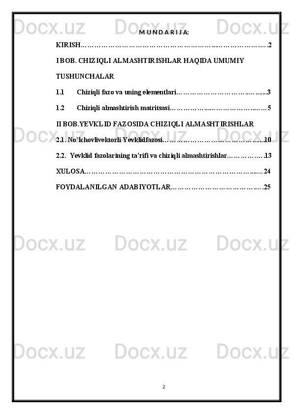 M U N D A R I J A:
KIRISH…………………………………………………...……………….….2
I BOB. CHIZIQLI ALMASHTIRISHLAR HAQIDA UMUMIY    
TUSHUNCHALAR
1.1 Chiziqli fazo va uning elementlari…………………………..….......3
1.2 Chiziqli almashtirish matritsasi……………...………………..……5
II BOB.YEVKLID FAZOSIDA CHIZIQLI ALMASHTIRISHLAR
2.1.  N o’lchovlivektorli Yevklidfazosi… ……………………………….......10
2.2.  Ye vklid fazolarining ta'rifi va chiziqli almashtirishlar………….….13
XULOSA………………………………………………………………....…24
FOYDALANILGAN ADABIYOTLAR……………………………….….25
2 