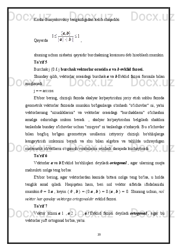 Koshi-Bunyakovskiy tengsizligidan kelib chiqadiki
Qayerda     ,
shuning uchun nisbatni qaysidir burchakning kosinusu deb hisoblash mumkin.
Ta'rif 5
Burchak j (0 £ j   burchak vektorlar orasida   a   va   b   evklid fazosi.
Shunday qilib, vektorlar orasidagi burchak   a   va   b   Evklid fazosi formula bilan
aniqlanadi
j = = arccos.
E'tibor bering, chiziqli fazoda skalyar ko'paytirishni  joriy etish ushbu fazoda
geometrik   vektorlar   fazosida   mumkin   bo'lganlarga   o'xshash   "o'lchovlar"   ni,   ya'ni
vektorlarning   "uzunliklarini"   va   vektorlar   orasidagi   "burchaklarni"   o'lchashni
amalga   oshirishga   imkon   beradi.   ,   skalyar   ko'paytirishni   belgilash   shaklini
tanlashda bunday o'lchovlar uchun "miqyos" ni tanlashga o'xshaydi. Bu o'lchovlar
bilan   bog'liq   bo'lgan   geometriya   usullarini   ixtiyoriy   chiziqli   bo'shliqlarga
kengaytirish   imkonini   beradi   va   shu   bilan   algebra   va   tahlilda   uchraydigan
matematik ob'ektlarni o'rganish vositalarini sezilarli darajada kuchaytiradi.
Ta'rif 6
Vektorlar   a   va   b   Evklid   bo'shliqlari   deyiladi   ortogonal   ,   agar   ularning   nuqta
mahsuloti nolga teng bo'lsa:
E'tibor   bering,   agar   vektorlardan   kamida   bittasi   nolga   teng   bo'lsa,   u   holda
tenglik   amal   qiladi.   Haqiqatan   ham,   beri   nol   vektor   sifatida   ifodalanishi
mumkin   0   =   0. a   ,   keyin   (   0   ,   b   )   =   (0. a   ,   b   )   =   0.( a   ,   b   )   =   0.   Shuning   uchun,   nol
vektor har qanday vektorga ortogonaldir   evklid fazosi.
Ta'rif 7
Vektor   tizimi   a   1   ,   a   2   ,   …,   a   t   Evklid   fazosi   deyiladi   ortogonal   ,   agar   bu
vektorlar juft ortogonal bo'lsa, ya'ni.
20 