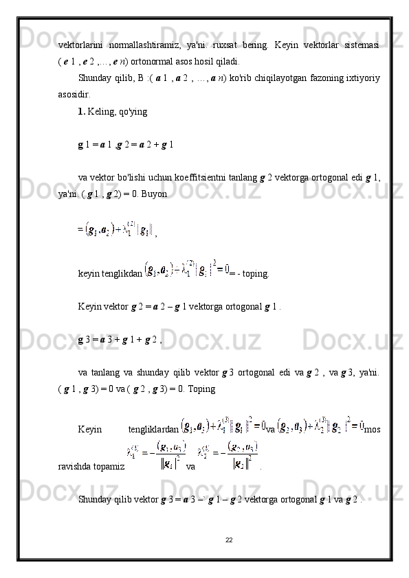 vektorlarini   normallashtiramiz,   ya'ni.   ruxsat   bering.   Keyin   vektorlar   sistemasi
(   e   1 ,   e   2 ,…,   e   n ) ortonormal asos hosil qiladi.
Shunday qilib, B :(   a   1 ,   a   2 , …,   a   n ) ko'rib chiqilayotgan fazoning ixtiyoriy
asosidir.
1.   Keling, qo'ying
g   1 =   a   1 , g   2 =   a   2 +   g   1
va vektor bo'lishi uchun koeffitsientni tanlang   g   2 vektorga ortogonal edi   g   1,
ya'ni. (   g   1 ,   g   2) = 0. Buyon
  ,
keyin tenglikdan   = - toping.
Keyin vektor   g   2 =   a   2 –   g   1 vektorga ortogonal   g   1 .
g   3 =   a   3 +   g   1 +   g   2 ,
va   tanlang   va   shunday   qilib   vektor   g   3   ortogonal   edi   va   g   2   ,   va   g   3,   ya'ni.
(   g   1 ,   g   3) = 0 va (   g   2 ,   g   3) = 0. Toping
Keyin   tengliklardan   va   mos
ravishda topamiz   va     .
Shunday qilib vektor   g   3 =   a   3 –`   g   1 –   g   2 vektorga ortogonal   g   1 va   g   2 .
22 