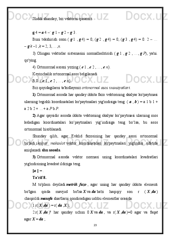 Xuddi shunday, biz vektorni quramiz
g   4 =   a   4 –`   g   1 –   g   2 –   g   3 .
Buni   tekshirish   oson   (   g   1   ,   g   4)   =   0,   ( g   2   ,   g   4)   =   0,   ( g   3   ,   g   4)   =   0.   2   –   …
–   g   k   –1 , k   = 2, 3, …, n .
3)   Olingan   vektorlar   sistemasini   normallashtirish   (   g   1   ,   g   2   ,   …,   g   P ),   ya'ni.
qo'ying.
4) Ortonormal asosni yozing (   e   1 ,   e   2 , …,   e   n }.
Keyinchalik ortonormal asos belgilanadi
B 0 :(   e   1 ,   e   2 , …,   e   n }.
Biz quyidagilarni ta'kidlaymiz   ortonormal asos xususiyatlari .
1)   Ortonormal asosda har qanday ikkita fazo vektorining skalyar ko'paytmasi
ularning tegishli koordinatalari ko'paytmalari yig'indisiga teng: (   a   ,   b   ) = a 1 b 1 +
a 2 b 2 + …+ a   P   b   P .
2)   Agar   qaysidir   asosda   ikkita   vektorning   skalyar   ko‘paytmasi   ularning   mos
keladigan   koordinatalari   ko‘paytmalari   yig‘indisiga   teng   bo‘lsa,   bu   asos
ortonormal hisoblanadi.
Shunday   qilib,   agar   Evklid   fazosining   har   qanday   asosi   ortonormal
bo'ladi   skalyar   mahsulot   vektor   koordinatalari   ko'paytmalari   yig'indisi   sifatida
aniqlanadi   shu asosda .
3)   Ortonormal   asosda   vektor   normasi   uning   koordinatalari   kvadratlari
yig'indisining kvadrat ildiziga teng.
|| a   || = .
Ta'rif 8.
M   to'plam   deyiladi   metrik   fazo   ,   agar   uning   har   qanday   ikkita   elementi
bo'lgan   qoida   mavjud   bo'lsa   X   va   da   ba'zi   haqiqiy   son   r   (   X   , da   )
chaqirildi   masofa   shartlarni qondiradigan ushbu elementlar orasida:
1.r(   X   , da   ) = r(   da   , X   );
2.r(   X   , da   )³   har   qanday   uchun   0   X   va   da   ,   va   r(   X   , da   )=0   agar   va   faqat
agar   X   =   da   ;
23 