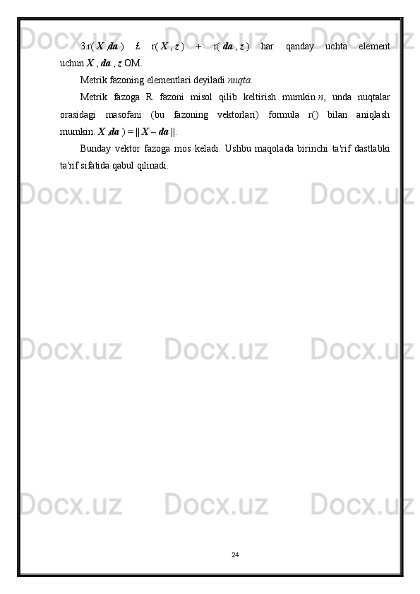 3.r(   X   , da   )   £   r(   X   ,   z   )   +   r(   da   ,   z   )   har   qanday   uchta   element
uchun   X   ,   da   ,   z   OM.
Metrik fazoning elementlari deyiladi   nuqta .
Metrik   fazoga   R   fazoni   misol   qilib   keltirish   mumkin   n ,   unda   nuqtalar
orasidagi   masofani   (bu   fazoning   vektorlari)   formula   r()   bilan   aniqlash
mumkin.   X   , da   ) = ||   X   –   da   ||.
Bunday   vektor   fazoga   mos   keladi.   Ushbu   maqolada   birinchi   ta'rif   dastlabki
ta'rif sifatida qabul qilinadi.
24 