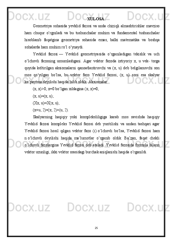 XULOSA.
Geometriya sohasida yevklid fazosi va unda chiziqli almashtirishlar mavziso
ham   chuqur   o’rgniladi   va   bu   tushunchalar   muhim   va   fundamental   tushunchalar
hisoblanib   faqatgina   geometriya   sohasida   emas,   balki   matematika   va   boshqa
sohalarda ham muhim ro’l o’ynaydi. 
Yevklid   fazosi   —   Yevklid   geometriyasida   o rganiladigan   tekislik   va   uchʻ
o lchovli   fazoning   umumlashgani.   Agar   vektor   fazoda   ixtiyoriy   x,   u   vek-   torga	
ʻ
quyida   keltirilgan   aksiomalarni   qanoatlantiruvchi   va   (x,   u)   deb   belgilanuvchi   son
mos   qo yilgan   bo lsa,   bu   vektor   fazo   Yevklid   fazosi,   (x,   u)   soni   esa   skalyar	
ʻ ʻ
ko paytma deyilishi haqida bilib oldik. Aksiomalar:	
ʻ
(x, x)>0; x=0 bo lgan xildagina (x, x)=0;	
ʻ
(x, u)=(x, u);
(Xx, u)=X(x, u);
(x+u, 2)=(x, 2)+(u, 2).
Skalyarning   haqiqiy   yoki   kompleksliligiga   karab   mos   ravishda   haqiqiy
Yevklid   fazosi   kompleks   Yevklid   fazosi   deb   yuritilishi   va   undan   tashqari   agar
Yevklid   fazosi   hosil   qilgan   vektor   fazo   (i)   o lchovli   bo lsa,   Yevklid   fazosi   ham	
ʻ ʻ
n   o lchovli   deyilishi   haqida   ma’lumotlar   o’rganib   oldik.   Ba zan,   faqat   chekli	
ʻ ʼ
o lchovli  fazolargina Yevklid fazosi  deb ataladi. Yevklid fazosida formula bilann	
ʻ
vektor uzunligi, ikki vektor orasidagi burchak aniqlanishi haqida o’rganildi.
25 