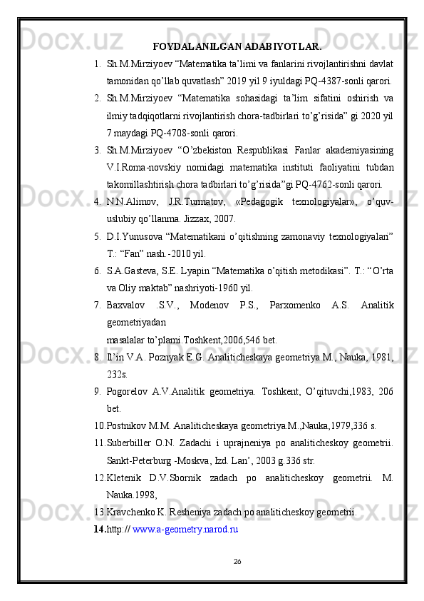 FOYDALANILGAN ADABIYOTLAR.
1. Sh.M.Mirziyoev “Matematika ta’limi va fanlarini rivojlantirishni davlat
tamonidan qo’llab quvatlash” 2019 yil 9 iyuldagi PQ-4387-sonli qarori.
2. Sh.M.Mirziyoev   “Matematika   sohasidagi   ta’lim   sifatini   oshirish   va
ilmiy tadqiqotlarni rivojlantirish chora-tadbirlari to’g’risida” gi 2020 yil
7 maydagi PQ-4708-sonli qarori.
3. Sh.M.Mirziyoev   “O’zbekiston   Respublikasi   Fanlar   akademiyasining
V.I.Roma-novskiy   nomidagi   matematika   instituti   faoliyatini   tubdan
takomillashtirish chora tadbirlari to’g’risida”gi PQ-4762-sonli qarori.
4. N.N.Alimov,   J.R.Turmatov,   «Pedagogik   texnologiyalar»,   o’quv-
uslubiy qo’llanma. Jizzax, 2007.
5. D.I.Yunusova   “Matematikani   o’qitishning   zamonaviy   texnologiyalari”
T.: “Fan” nash.-2010 yil.
6. S.A.Gasteva, S.E. Lyapin “Matematika o’qitish metodikasi”. T.: “O’rta
va Oliy maktab” nashriyoti-1960 yil.
7. Baxvalov   .S.V.,   Modenov   P.S.,   Parxomenko   A.S.   Analitik
geometriyadan
masalalar to’plami.Toshkent,2006,546 bet. 
8. Il’in V.A. Poznyak E.G. Analiticheskaya geometriya.M., Nauka, 1981,
232s.
9. Pogorelov   A.V.Analitik   geometriya.   Toshkent,   O’qituvchi,1983,   206
bet.
10. Postnikov M.M. Analiticheskaya geometriya.M.,Nauka,1979,336 s.
11. Suberbiller   O.N.   Zadachi   i   uprajneniya   po   analiticheskoy   geometrii.
Sankt-Peterburg -Moskva, Izd. Lan’, 2003 g.336 str.
12. Kletenik   D.V.Sbornik   zadach   po   analiticheskoy   geometrii.   M.
Nauka.1998,
13. Kravchenko K. Resheniya zadach po analiticheskoy geometrii.
14. http://  www.a-geometry.narod.ru
26 