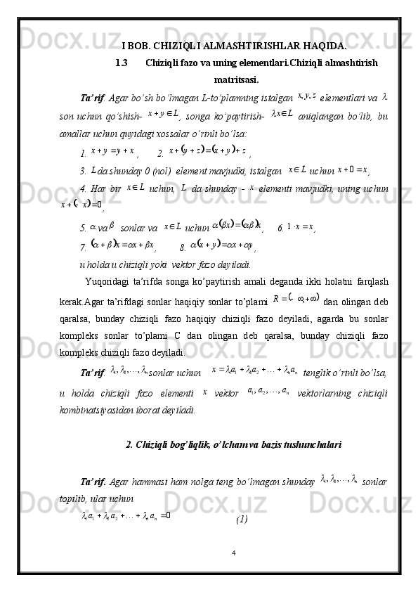 I BOB. CHIZIQLI ALMASHTIRISHLAR HAQIDA.
1.3 Chiziqli fazo va uning elementlari.Chiziqli almashtirish
matritsasi.
Tа’rif . Agar bo ’ sh bo ’ lmаgаn L-to ’ plаmning istalgan z	y	x	,	,  elementlari va 	
son   uchun   qo ’ shish-  	
L	y	x		 ,   songa   ko ’ paytirish-  	L	x	   аniqlаngаn   bo ’ lib,   bu
аmаllаr uchun quyidаgi хоssаlаr o ’ rinli bo ’ lsа: 
1. 	
x	y	y	x			  ,       2. 					z	y	x	z	y	x					  ,
3. 	
L da shunday 0 (nol)  element mavjudki, istalgan  	L	x  uchun 	x	x		0 ,
4.   Har   bir  	
L	x   uchun,  	L   da   shunday   -  	x   elementi   mavjudki,   uning   uchun	
		0			x	x
,
5. 	
 va	   sonlar va  	L	x  uchun 				x	x				 ,     6. 	x	x	1 ,
7. 	
		x	x	x							 ,         8. 			y	x	y	x						 ,
u holda u chiziqli yoki  v е kt о r fazo deyiladi. 
Yuq о rid а gi   t а ’rifd а   s о ng а   ko ’ p а ytirish   а m а li   d е g а nd а   ikki   h о l а tni   f а rql а sh
k е r а k. А g а r  t а ’rifd а gi  s о nl а r  h а qiqiy s о nl а r  to ’ pl а mi  	
					,	R   d а n   о ling а n d е b
q а r а ls а ,   bund а y   chiziqli   f а z о   h а qiqiy   chiziqli   f а z о   d е yil а di,   а g а rd а   bu   s о nl а r
k о mpl е ks   s о nl а r   to ’ pl а mi   C   d а n   о ling а n   d е b   q а r а ls а ,   bund а y   chiziqli   f а z о
k о mpl е ks chiziqli f а z о  d е yil а di. 
T а ’rif . 	
n			,	,	,	2	1	 s о nl а r uchun     nn aaax			  
2211
  t е nglik o ’ rinli bo ’ ls а ,
u   holda   chiziqli   fazo   elementi  	
x   vektor   naaa ,,,
21 
  vektorlarning   chiziqli
kombinatsiyasidan iborat deyiladi.
2. Chiziqli bog’liqlik, o’lcham va bazis tushunchalari
T а ’rif .   Agar hammasi ham nolga teng bo ’ lm а g а n shund а y  	
n			,	,	,	2	1	   s о nl а r
t о pilib, ul а r uchun 
0
2211 
nn aaa	
		 
 (1)
4 