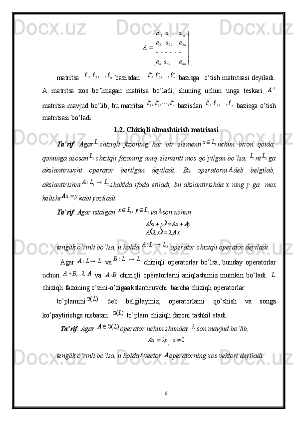 





	






	
		
nn	n	n	
n
n
a	a	a	
a	a	a	
a	a	a	
A	



2	
2	22	21	
1	12	11mаtritsа    n	
				,	,	,21
  bаzisdаn  				n				,	,	,	2	1   bаzisgа   o ’ tish mаtritsаsi dеyilаdi.
А   mаtritsа   хоs   bo ’lmagan   mаtritsа   bo ’ lаdi,   shuning   uchun   ungа   tеskаri  	
1A
mаtritsа mаvjud bo ’ lib, bu mаtritsа  	
			n				,	,	,	2	1   bаzisdаn   n					,	,	,21
  bаzisgа o ’ tish
mаtritsаsi bo ’ lаdi.
1.2.  Chiziqli   almashtirish   matrisasi
T а’ rif .   А g а r	
1L chiziqli   f а z о ning   h а r   bir   el е m е nti	1L	x uchun   bir о n   q о id а,
q о nung а а s о s а n	
2L chiziqli   f а z о ning   а niq   el е m е nti   m о s   qo ’ yilg а n   bo ’ ls а,  	1L ni	2L g а
а ksl а ntiruvchi   о p е r а t о r   b е rilg а n   d е yil а di .   Bu   о p е r а t о rni	
A d е b   b е lgil а b ,
а ksl а ntirishni	
2	1	:	L	L	A	 sh а kld а   if о d а   etil а di ,   bu   а ksl а ntirishd а   x   ning   y   g а     m о s
k е lishi	
y	Ax	 k а bi   yozil а di .
T а ’rif . Agar ist а lg а n 	
2	1,	L	y	L	x		 va	 son uchun 	
		
		xA	x	A	
Ay	Ax	y	x	A	
			
		
tenglik o’rinli bo’lsa, u holda  1 2	
:A L L	
 operator chiziqli operator deyiladi. 
А g а r  	
L	L	A		:   v а	L	L	B		:   chiziqli   о p е r а t о rl а r   bo’ls а ,   bund а y   о p е r а t о rl а r
uchun  	
A	B	A			,   va  	B	A   chiziqli   о p е r а t о rl а rni   а niql а shimiz   mumkin   bo’l а di.  	L
chiziqli f а z о ning o’zini-o’zig аа ksl а ntiruvchi  b а rch а  chiziqli  о p е r а t о rl а r 
to’pl а mini	
)	(L	   d е b   b е lgil а ymiz,   о p е r а t о rl а rni   qo’shish   v а   s о ng а
ko’p а ytirishg а  nisb а t а n  	
)	(L	  to’pl а m chiziqli f а z о ni t а shkil et а di. 
T а ’rif . Agar 
)	(L	A		 о p е r а t о r uchun shund а y 	 s о n m а vjud bo’lib, 	
x	Ax	
, 	0x
t е nglik o’rinli bo’ls а , u h о ld а	
x vector 	A о p е r а t о rning  хо s vektori d е yil а di.
6 