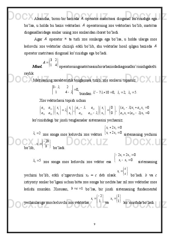 Аksinchа,  birоn-bir  bаzisdа  A   оpеrаtоr  mаtritsаsi  diоgаnаl   ko’rinishgа  egа
bo’lsа,   u  hоldа  bu  bаzis   vеktоrlаri  
A   оpеrаtоrning  хоs   vеktоrlаri   bo’lib,  mаtritsа
diоgаnаllаridаgа sоnlаr uning хоs sоnlаridаn ibоrаt bo’lаdi.
Аgаr  	
A   оpеrаtоr  	n   tа   turli   хоs   sоnlаrgа   egа   bo’lsа,   u   hоldа   ulаrgа   mоs
kеluvchi   хоs   vеktоrlаr   chiziqli   erkli   bo’lib,   shu   vеktоrlаr   hоsil   qilgаn   bаzisdа  	
A
оpеrаtоr mаtritsаsi diоgоnаl ko’rinishgа egа bo’lаdi.
Misol .	


	


	4	1	
2	3	A о p е r а t о rningm а trits а sinibirorb а zisdadiagonalko ’ rinishgakelti
raylik .
 Matrisaning xarakteristik tenglamasi tuzib, xos sonlarni topamiz 	
,0	4	1	
2	3			
	
	

bundan  .5,2,0107
212
	
			
Xos vektorlarni topish uchun 	
11 12 1 1 11 12 1 11 1 12 2
21 22 2 2 21 22 2 21 1 22 2	
0 ( ) 0	, ,	0 ( ) 0	
a a x x a a x a x a x
a a x x a a x a x a x	
 		 	
   	            	 		           	   	            
ko’rinishdagi bir jinsli tenglamalar sistemasini yechamiz.
2	1	
  xos   songa   mos   keluvchi   xos   vektori  	

	
		
		
0	2	
0	2 21 21
x	x	
x	x
  sistemaning   yechimi
bo’lib, 	
1	
2b	x	b
      bo’ladi.
5	2	
  xos   songa   mos   keluvchi   xos   vektor   esa   
 
0 022
21 21
xx xx
  sistemaning
yechimi   bo’lib,   erkli   o’zgaruvchini   x
2   =   c   deb   olsak. 1 c
x
c 

 
 
  bo’ladi.   b   va   c
ixtiyoriy sonlar bo’lgani uchun bitta xos songa bir nechta har xil xos vektorlar mos
kelishi   mumkin.   Xususan,  	
1	b c    bo’lsa,   bir   jinsli   sistemaning   fundamental
yechimlariga mos keluvchi xos vektorlar 	
1	
2
1	x	     va  2 1
1x  

 
 
  ko’rinishda bo’ladi.
9 