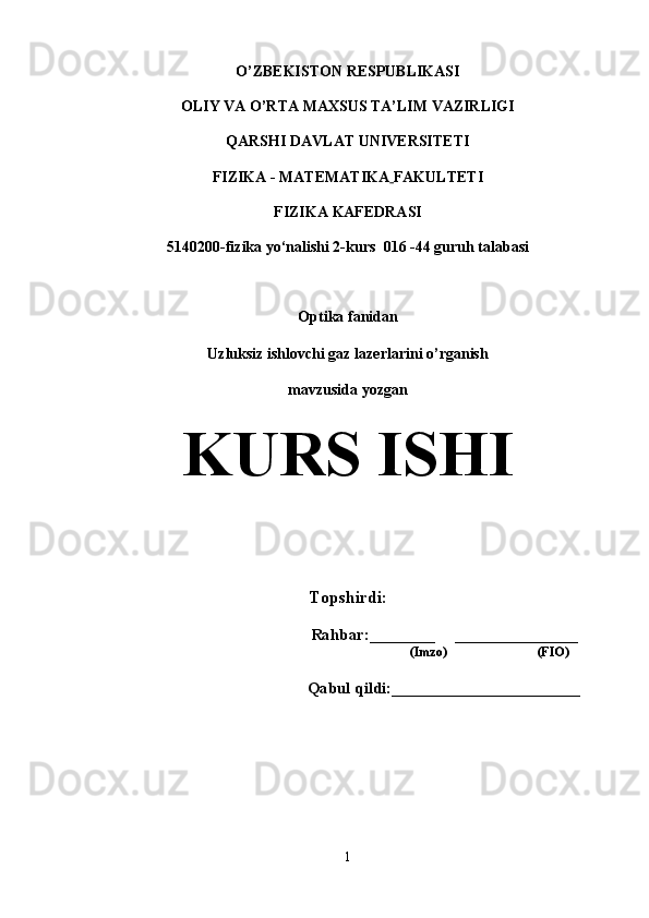 O’ZBEKISTON RESPUBLIKASI 
OLIY VA O’RTA MAXSUS TA’LIM VAZIRLIGI 
QARSHI DAVLAT UNIVERSITETI
FIZIKA -   MATEMATIKA   FAKULTETI
FIZIKA  KAFEDRASI
5140200-fizika yо‘nalishi 2-kurs   016  -4 4  guruh talabasi
 
Optika  fanidan
Uzluksiz ishlovchi gaz laze r larini o’rganish
mavzusida yozgan
KURS ISHI
          
       Topshirdi: 
      Rahbar: ________     _______________
   (Imzo) (FIO)
                                               Qabul qildi:_______________________
1 